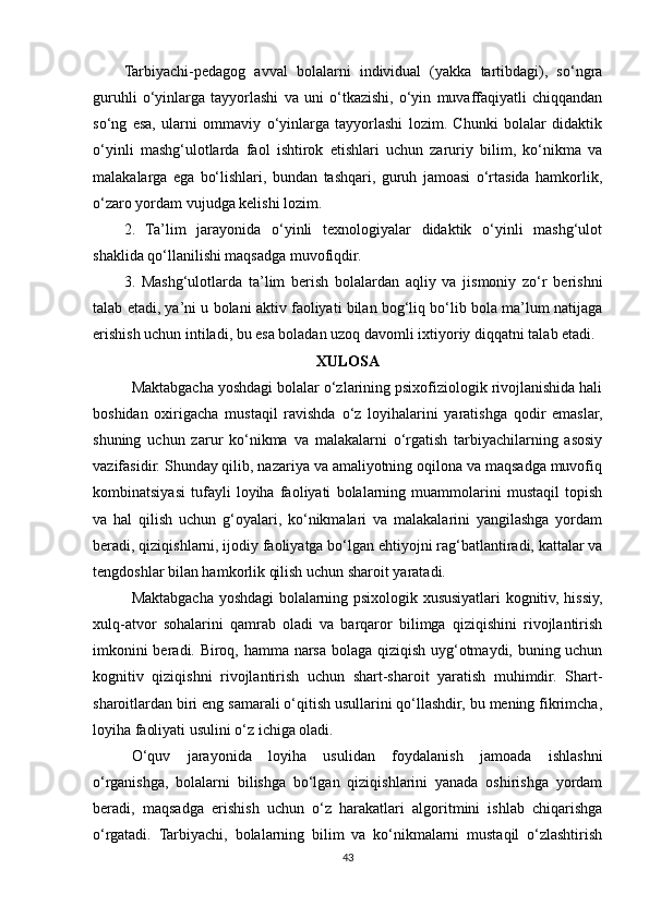 Tarbiyachi-pedagog   avval   bolalarni   individual   (yakka   tartibdagi),   so‘ngra
guruhli   o‘yinlarga   tayyorlashi   va   uni   o‘tkazishi,   o‘yin   muvaffaqiyatli   chiqqandan
so‘ng   esa,   ularni   ommaviy   o‘yinlarga   tayyorlashi   lozim.   Chunki   bolalar   didaktik
o‘yinli   mashg‘ulotlarda   faol   ishtirok   etishlari   uchun   zaruriy   bilim,   ko‘nikma   va
malakalarga   ega   bo‘lishlari,   bundan   tashqari,   guruh   jamoasi   o‘rtasida   hamkorlik,
o‘zaro yordam vujudga kelishi lozim.
2.   Ta’lim   jarayonida   o‘yinli   texnologiyalar   didaktik   o‘yinli   mashg‘ulot
shaklida qo‘llanilishi maqsadga muvofiqdir.
3.   Mashg‘ulotlarda   ta’lim   berish   bolalardan   aqliy   va   jismoniy   zo‘r   berishni
talab etadi, ya’ni u bolani aktiv faoliyati bilan bog‘liq bo‘lib bola ma’lum natijaga
erishish uchun intiladi, bu esa boladan uzoq davomli ixtiyoriy diqqatni talab etadi. 
XULOSA
Maktabgacha yoshdagi bolalar o‘zlarining psixofiziologik rivojlanishida hali
boshidan   oxirigacha   mustaqil   ravishda   o‘z   loyihalarini   yaratishga   qodir   emaslar,
shuning   uchun   zarur   ko‘nikma   va   malakalarni   o‘rgatish   tarbiyachilarning   asosiy
vazifasidir. Shunday qilib, nazariya va amaliyotning oqilona va maqsadga muvofiq
kombinatsiyasi   tufayli   loyiha   faoliyati   bolalarning   muammolarini   mustaqil   topish
va   hal   qilish   uchun   g‘oyalari,   ko‘nikmalari   va   malakalarini   yangilashga   yordam
beradi, qiziqishlarni, ijodiy faoliyatga bo‘lgan ehtiyojni rag‘batlantiradi, kattalar va
tengdoshlar bilan hamkorlik qilish uchun sharoit yaratadi.
Maktabgacha yoshdagi bolalarning psixologik xususiyatlari kognitiv, hissiy,
xulq-atvor   sohalarini   qamrab   oladi   va   barqaror   bilimga   qiziqishini   rivojlantirish
imkonini beradi. Biroq, hamma narsa bolaga qiziqish uyg‘otmaydi, buning uchun
kognitiv   qiziqishni   rivojlantirish   uchun   shart-sharoit   yaratish   muhimdir.   Shart-
sharoitlardan biri eng samarali o‘qitish usullarini qo‘llashdir, bu mening fikrimcha,
loyiha faoliyati usulini o‘z ichiga oladi.
O‘quv   jarayonida   loyiha   usulidan   foydalanish   jamoada   ishlashni
o‘rganishga,   bolalarni   bilishga   bo‘lgan   qiziqishlarini   yanada   oshirishga   yordam
beradi,   maqsadga   erishish   uchun   o‘z   harakatlari   algoritmini   ishlab   chiqarishga
o‘rgatadi.   Tarbiyachi,   bolalarning   bilim   va   ko‘nikmalarni   mustaqil   o‘zlashtirish
43 