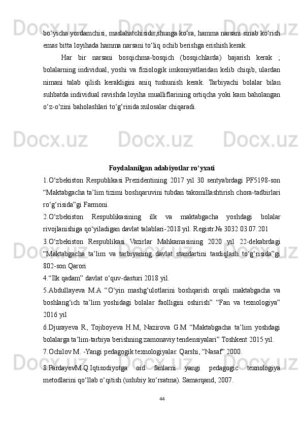 bo‘yicha yordamchisi, maslahatchisidir,shunga ko‘ra, hamma narsani sinab ko‘rish
emas bitta loyihada hamma narsani to‘liq ochib berishga erishish kerak.
Har   bir   narsani   bosqichma-bosqich   (bosqichlarda)   bajarish   kerak   ;
bolalarning   individual,   yoshi   va   fiziologik   imkoniyatlaridan   kelib   chiqib,   ulardan
nimani   talab   qilish   kerakligini   aniq   tushunish   kerak.   Tarbiyachi   bolalar   bilan
suhbatda individual ravishda loyiha mualliflarining ortiqcha yoki kam baholangan
o‘z-o‘zini baholashlari to‘g‘risida xulosalar chiqaradi.
Foydalanilgan adabiyotlar ro‘yxati
1.O‘zbekiston   Respublikasi   Prezidentining   2017   yil   30   sentyabrdagi   PF5198-son
“Maktabgacha ta’lim tizimi boshqaruvini tubdan takomillashtirish chora-tadbirlari
ro‘g‘risida”gi Farmoni. 
2.O‘zbekiston   Respublikasining   ilk   va   maktabgacha   yoshdagi   bolalar
rivojlanishiga qo‘yiladigan davlat talablari-2018 yil. Registr.№ 3032 03.07.201 
3.O‘zbekiston   Respublikasi   Vazirlar   Mahkamasining   2020   yil   22-dekabrdagi
“Maktabgacha   ta’lim   va   tarbiyaning   davlat   standartini   tasdiqlash   to‘g‘risida”gi
802-son Qarori 
4.“Ilk qadam” davlat o‘quv-dasturi 2018 yil. 
5.Abdullayeva   M.A   “O‘yin   mashg‘ulotlarini   boshqarish   orqali   maktabgacha   va
boshlang‘ich   ta’lim   yoshidagi   bolalar   faolligini   oshirish”   “Fan   va   texnologiya”
2016 yil 
6.Djurayeva   R,   Tojiboyeva   H.M,   Nazirova   G.M   “Maktabgacha   ta’lim   yoshdagi
bolalarga ta’lim-tarbiya berishning zamonaviy tendensiyalari” Toshkent 2015 yil.
7.Ochilov M. -Yangi pedagogik texnologiyalar. Qarshi, “Nasaf” 2000.
8.PardayevM.Q.Iqtisodiyotga   oid   fanlarni   yangi   pedagogic   texnologiya
metodlarini qo‘llab o‘qitish (uslubiy ko‘rsatma). Samarqand, 2007.
44 