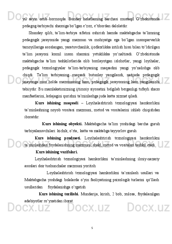 yil   sayin   ortib   bormoqda.   Bunday   holatlaming   barchasi   mustaqil   O‘zbekistonda
pedagog-tarbiyachi shaxsiga bo‘lgan e’zoz, e’tibordan dalolatdir.
Shunday   qilib,   ta’lim-tarbiya   sifatini   oshirish   hamda   maktabgacha   ta’limning
pedagogik   jarayonida   yangi   mazmun   va   mohiyatga   ega   bo‘lgan   insonparvarlik
tamoyillariga asoslangan, yaratuvchanlik, ijodkorlikka intilish hissi bilan to‘ldirilgan
ta’lim   jarayoni   komil   inson   shaxsini   yetuklikka   yo‘naltiradi.   O‘zbekistonda
maktabgacha   ta’lim   tashkilotlarida   olib   borilayotgan   islohotlar,   yangi   loyihalar,
pedagogik   texnologiyalar   ta’lim-tarbiyaning   maqsadini   yangi   yo‘nalishga   olib
chiqdi.   Ta’lim   tarbiyaning   maqsadi   butunlay   yangilandi,   natijada   pedagogik
jaiayonga   mos   holda   mazmunning   ham,   pedagogik   jarayonning   ham   yangilanishi
tabiiydir. Bu mamlakatimizning ijtimoiy siyosatini belgilab berganligi tufayli shaxs
manfaatlarini, kelajagini qurishni ta’minlashga juda katta xizmat qiladi.
        Kurs   ishining   maqsadi   –   Loyihalashtirish   texnologiyasi   hamkorlikni
ta’minlashning   noyob   vositasi   mazmuni,   metod   va   vositalarini   ishlab   chiqish dan
iboratdir.  
                  Kurs   ishining   obyekti.   Maktabgacha   ta’lim   yoshidagi   barcha   guruh
tarbiyalanuvchilari: kichik, o‘rta,  katta va maktabga tayyorlov guruh
Kurs   ishining   predmeti.   Loyihalashtirish   texnologiyasi   hamkorlikni
ta’minlash dan foydalanish ning mazmuni, shakl, metod va vositalari tashkil etadi. 
         Kurs ishining vazifalari.  
Loyihalashtirish   texnologiyasi   hamkorlikni   ta’minlashning   ilmiy-nazariy
asoslari  doir tushunchalar mazmuni yoritish
                    Loyihalashtirish   texnologiyasi   hamkorlikni   ta’minlash   usullari   va
Maktabgacha   yoshdagi   bolalarda   o‘yin   faoliyatining   psixologik   turlarini   qo‘llash
usullaridan     foydalanishga o‘rgatish
                  Kurs   ishining   tuzilishi.   Mundarija,   kirish,   2   bob,   xulosa,   foydalanilgan
adabiyotlar ro‘yxatidan iborat.
5 