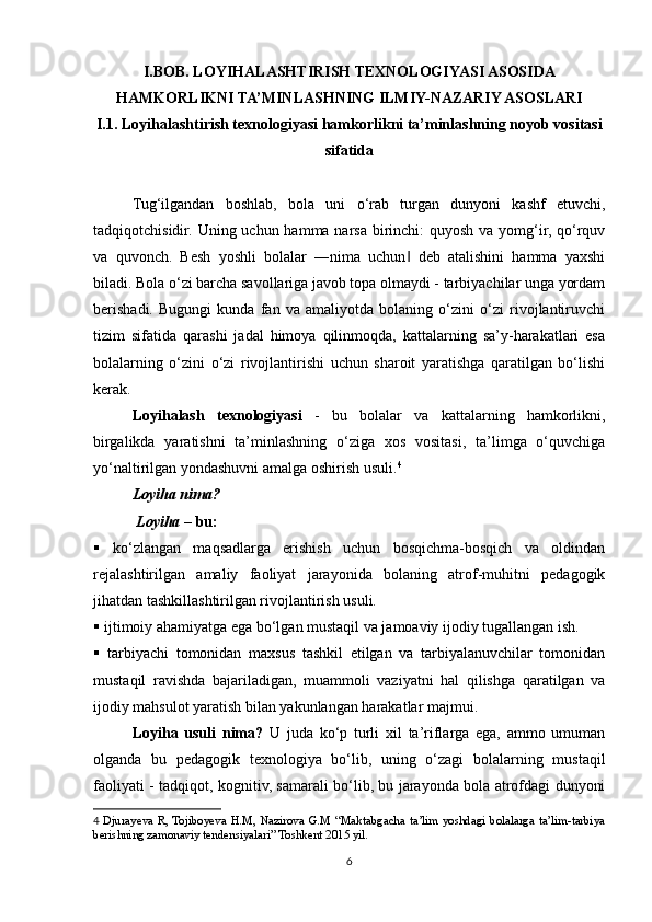 I.BOB. LOYIHALASHTIRISH TEXNOLOGIYASI ASOSIDA
HAMKORLIKNI TA’MINLASHNING ILMIY-NAZARIY ASOSLARI
I.1.   Loyihalashtirish texnologiyasi hamkorlikni ta’minlashning noyob vositasi
sifatida
Tug‘ilgandan   boshlab,   bola   uni   o‘rab   turgan   dunyoni   kashf   etuvchi,
tadqiqotchisidir. Uning uchun hamma narsa birinchi: quyosh va yomg‘ir, qo‘rquv
va   quvonch.   Besh   yoshli   bolalar   ―nima   uchun   deb   atalishini   hamma   yaxshi‖
biladi. Bola o‘zi barcha savollariga javob topa olmaydi - tarbiyachilar unga yordam
berishadi.   Bugungi   kunda   fan   va   amaliyotda   bolaning   o‘zini   o‘zi   rivojlantiruvchi
tizim   sifatida   qarashi   jadal   himoya   qilinmoqda,   kattalarning   sa’y-harakatlari   esa
bolalarning   o‘zini   o‘zi   rivojlantirishi   uchun   sharoit   yaratishga   qaratilgan   bo‘lishi
kerak. 
Loyihalash   texnologiyasi   -   bu   bolalar   va   kattalarning   hamkorlikni,
birgalikda   yaratishni   ta’minlashning   o‘ziga   xos   vositasi,   ta’limga   o‘quvchiga
yo‘naltirilgan yondashuvni amalga oshirish usuli. 4
 
Loyiha nima?
 Loyiha  – bu:
   ko‘zlangan   maqsadlarga   erishish   uchun   bosqichma-bosqich   va   oldindan
rejalashtirilgan   amaliy   faoliyat   jarayonida   bolaning   atrof-muhitni   pedagogik
jihatdan tashkillashtirilgan rivojlantirish usuli.
  ijtimoiy ahamiyatga ega bo‘lgan mustaqil va jamoaviy ijodiy tugallangan ish.
   tarbiyachi   tomonidan   maxsus   tashkil   etilgan   va   tarbiyalanuvchilar   tomonidan
mustaqil   ravishda   bajariladigan,   muammoli   vaziyatni   hal   qilishga   qaratilgan   va
ijodiy mahsulot yaratish bilan yakunlangan harakatlar majmui.
Loyiha   usuli   nima?   U   juda   ko‘p   turli   xil   ta’riflarga   ega,   ammo   umuman
olganda   bu   pedagogik   texnologiya   bo‘lib,   uning   o‘zagi   bolalarning   mustaqil
faoliyati -   tadqiqot, kognitiv, samarali bo‘lib, bu jarayonda bola atrofdagi dunyoni
4   Djurayeva R, Tojiboyeva H.M, Nazirova G.M “Maktabgacha ta’lim yoshdagi bolalarga ta’lim-tarbiya
berishning zamonaviy tendensiyalari” Toshkent 2015 yil.
6 