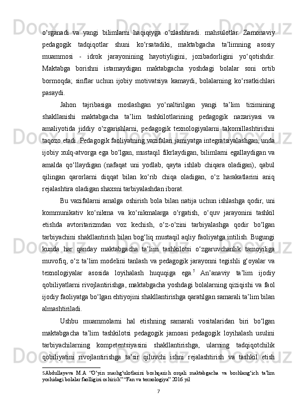 o‘rganadi   va   yangi   bilimlarni   haqiqiyga   o‘zlashtiradi.   mahsulotlar.   Zamonaviy
pedagogik   tadqiqotlar   shuni   ko‘rsatadiki,   maktabgacha   ta’limning   asosiy
muammosi   -   idrok   jarayonining   hayotiyligini,   jozibadorligini   yo‘qotishdir.
Maktabga   borishni   istamaydigan   maktabgacha   yoshdagi   bolalar   soni   ortib
bormoqda;   sinflar   uchun   ijobiy   motivatsiya   kamaydi,   bolalarning   ko‘rsatkichlari
pasaydi.
Jahon   tajribasiga   moslashgan   yo‘naltirilgan   yangi   ta’lim   tizimining
shakllanishi   maktabgacha   ta’lim   tashkilotlarining   pedagogik   nazariyasi   va
amaliyotida   jiddiy   o‘zgarishlarni,   pedagogik   texnologiyalarni   takomillashtirishni
taqozo etadi. Pedagogik faoliyatning vazifalari jamiyatga integratsiyalashgan, unda
ijobiy xulq-atvorga ega bo‘lgan, mustaqil  fikrlaydigan, bilimlarni egallaydigan va
amalda   qo‘llaydigan   (nafaqat   uni   yodlab,   qayta   ishlab   chiqara   oladigan),   qabul
qilingan   qarorlarni   diqqat   bilan   ko‘rib   chiqa   oladigan,   o‘z   harakatlarini   aniq
rejalashtira oladigan shaxsni tarbiyalashdan iborat. 
Bu   vazifalarni   amalga   oshirish   bola   bilan   natija   uchun   ishlashga   qodir,   uni
kommunikativ   ko‘nikma   va   ko‘nikmalarga   o‘rgatish,   o‘quv   jarayonini   tashkil
etishda   avtoritarizmdan   voz   kechish,   o‘z-o‘zini   tarbiyalashga   qodir   bo‘lgan
tarbiyachini shakllantirish bilan bog‘liq mustaqil aqliy faoliyatga intilish. Bugungi
kunda   har   qanday   maktabgacha   ta’lim   tashkilotsi   o‘zgaruvchanlik   tamoyiliga
muvofiq,   o‘z   ta’lim   modelini   tanlash   va   pedagogik   jarayonni   tegishli   g‘oyalar   va
texnologiyalar   asosida   loyihalash   huquqiga   ega. 5
  An’anaviy   ta’lim   ijodiy
qobiliyatlarni rivojlantirishga, maktabgacha yoshdagi bolalarning qiziqishi va faol
ijodiy faoliyatga bo‘lgan ehtiyojini shakllantirishga qaratilgan samarali ta’lim bilan
almashtiriladi.
Ushbu   muammolarni   hal   etishning   samarali   vositalaridan   biri   bo‘lgan
maktabgacha   ta’lim   tashkilotsi   pedagogik   jamoasi   pedagogik   loyihalash   usulini
tarbiyachilarning   kompetentsiyasini   shakllantirishga,   ularning   tadqiqotchilik
qobiliyatini   rivojlantirishga   ta’sir   qiluvchi   ishni   rejalashtirish   va   tashkil   etish
5 Abdullayeva   M.A   “O‘yin   mashg‘ulotlarini   boshqarish   orqali   maktabgacha   va   boshlang‘ich   ta’lim
yoshidagi bolalar faolligini oshirish” “Fan va texnologiya” 2016 yil 
 
7 