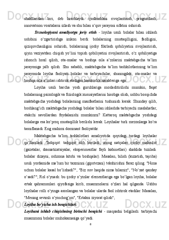 shakllaridan   biri,   deb   hisoblaydi.   ijodkorlikni   rivojlantirish,   prognozlash,
innovatsion vositalarni izlash va shu bilan o‘quv jarayoni sifatini oshirish. 
Texnologiyani   amaliyotga   joriy   etish   -   loyiha   usuli   bolalar   bilan   ishlash
uslubini   o‘zgartirishga   imkon   berdi:   bolalarning   mustaqilligini,   faolligini,
qiziquvchanligini   oshirish,   bolalarning   ijodiy   fikrlash   qobiliyatini   rivojlantirish,
qiyin   vaziyatdan   chiqish   yo‘lini   topish   qobiliyatini   rivojlantirish,   o‘z   qobiliyatiga
ishonch   hosil   qilish,   ota-onalar   va   boshqa   oila   a’zolarini   maktabgacha   ta’lim
jarayoniga   jalb   qilish.   Shu   sababli,   maktabgacha   ta’lim   tashkilotlarining   ta’lim
jarayonida   loyiha   faoliyati   bolalar   va   tarbiyachilar,   shuningdek,   ota-onalar   va
boshqa oila a’zolari ishtirok etadigan hamkorlik xarakteriga ega.
Loyiha   usuli   barcha   yosh   guruhlariga   moslashtirilishi   mumkin,   faqat
bolalarning psixologik va fiziologik xususiyatlarini hisobga olish, ushbu bosqichda
maktabgacha   yoshdagi   bolalarning   manfaatlarini   tushunish   kerak.   Shunday   qilib,
boshlang‘ich maktabgacha yoshdagi bolalar bilan ishlashda tarbiyachi maslahatlar,
etakchi   savollardan   foydalanishi   mumkinmi?   Kattaroq   maktabgacha   yoshdagi
bolalarga esa ko‘proq mustaqillik berilishi kerak. Loyihalar turli mezonlarga ko‘ra
tasniflanadi. Eng muhimi dominant faoliyatdir. 
Maktabgacha   ta’lim   tashkilotlari   amaliyotida   quyidagi   turdagi   loyihalar
qo‘llaniladi:   Tadqiqot:   tadqiqot   olib   boriladi,   uning   natijalari   ijodiy   mahsulot
(gazetalar,   dramatizatsiyalar,   eksperimentlar   fayli   kabinetlari)   shaklida   tuziladi.
bolalar   dizayni,   oshxona   kitobi   va   boshqalar).   Masalan,   bilish   (kuzatish,   tajriba)
usuli yordamida ma’lum bir taxminni (gipotezani) tekshirishni faraz qiling. "Nima
uchun bolalar kasal  bo‘lishadi?", "Biz suv haqida nima bilamiz", "No‘xat  qanday
o‘sadi?"; Rol o‘ynash: bu ijodiy o‘yinlar elementlariga ega bo‘lgan loyiha, bolalar
ertak   qahramonlari   qiyofasiga   kirib,   muammolarni   o‘zlari   hal   qilganda.   Ushbu
loyihalar rolli o‘yinga asoslangan va bolalar ularda faol ishtirok etadilar. Masalan,
"Mening sevimli o‘yinchog‘im", "Ertakni ziyorat qilish";
Loyiha bo‘yicha ish bosqichlari:
Loyihani   ishlab   chiqishning   birinchi   bosqichi   -   maqsadni   belgilash:   tarbiyachi
muammoni bolalar muhokamasiga qo‘yadi.
8 