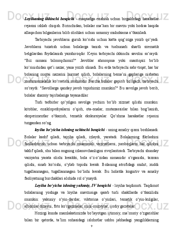 Loyihaning   ikkinchi   bosqichi   -   maqsadga   erishish   uchun   birgalikdagi   harakatlar
rejasini ishlab chiqish.   Birinchidan, bolalar ma’lum bir mavzu yoki hodisa haqida
allaqachon bilganlarini bilib olishlari uchun umumiy muhokama o‘tkaziladi.  
Tarbiyachi   javoblarni   guruh   ko‘rishi   uchun   katta   qog‘ozga   yozib   qo‘yadi.
Javoblarni   tuzatish   uchun   bolalarga   tanish   va   tushunarli   shartli   sxematik
belgilardan   foydalanish   yaxshiroqdir.   Keyin   tarbiyachi   ikkinchi   savolni   so‘raydi:
"Biz   nimani   bilmoqchimiz?"   Javoblar   ahmoqona   yoki   mantiqsiz   bo‘lib
ko‘rinishidan qat’i nazar, yana yozib olinadi. Bu erda tarbiyachi sabr-toqat, har bir
bolaning   nuqtai   nazarini   hurmat   qilish,   bolalarning   bema’ni   gaplariga   nisbatan
xushmuomalalik ko‘rsatishi muhimdir. Barcha bolalar gapirib bo‘lgach, tarbiyachi
so‘raydi: "Savollarga qanday javob topishimiz mumkin?" Bu savolga javob berib,
bolalar shaxsiy tajribalariga tayanadilar.
Turli   tadbirlar   qo‘yilgan   savolga   yechim   bo‘lib   xizmat   qilishi   mumkin:
kitoblar,   ensiklopediyalarni   o‘qish,   ota-onalar,   mutaxassislar   bilan   bog‘lanish,
eksperimentlar   o‘tkazish,   tematik   ekskursiyalar.   Qo‘shma   harakatlar   rejasini
tuzgandan so‘ng , 
loyiha bo‘yicha ishning uchinchi bosqichi   - uning amaliy qismi boshlanadi.
Bolalar   kashf   qiladi,   tajriba   qiladi,   izlaydi,   yaratadi.   Bolalarning   fikrlashini
faollashtirish   uchun   tarbiyachi   muammoli   vaziyatlarni,   jumboqlarni   hal   qilishni
taklif qiladi, shu bilan ongning izlanuvchanligini rivojlantiradi. Tarbiyachi shunday
vaziyatni   yarata   olishi   kerakki,   bola   o‘z-o‘zidan   nimanidir   o‘rganishi,   taxmin
qilishi,   sinab   ko‘rishi,   o‘ylab   topishi   kerak.   Bolaning   atrofidagi   muhit,   xuddi
tugallanmagan,   tugallanmagan   bo‘lishi   kerak.   Bu   holatda   kognitiv   va   amaliy
faoliyatning burchaklari alohida rol o‘ynaydi.
Loyiha bo‘yicha ishning yakuniy, IV bosqichi   - loyiha taqdimoti. Taqdimot
bolalarning   yoshiga   va   loyiha   mavzusiga   qarab   turli   shakllarda   o‘tkazilishi
mumkin:   yakuniy   o‘yin-darslar,   viktorina   o‘yinlari,   tematik   o‘yin-kulgilar,
albomlar dizayni, foto ko‘rgazmalar, mini-muzeylar, ijodiy gazetalar.
Hozirgi kunda mamlakatimizda bo layotgan ijtimoiy, ma muriy o zgarishlarʻ ʼ ʻ
bilan   bir   qatorda,   ta lim   sohasidagi   islohotlar   ushbu   jabhadagi   yangiliklarning	
ʼ
9 