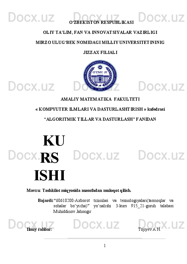   O ZBEKISTON RESPUBLIKASI ʻ
OLIY TA’LIM, FAN VA INNOVATSIYALAR VAZIRLIGI
MIRZO ULUG‘BEK NOMIDAGI MILLIY UNIVERSITETININIG
JIZZAX FILIALI
AMALIY MATEMATIKA  FAKULTETI
«  KOMPYUTER ILMLARI VA DASTURLASHTIRISH  » kafedrasi
“ALGORITMIK TILLAR VA DASTURLASH” FANIDAN
Mavzu: Tashkilot miqyosida masofad an muloqot qilish.
Bajardi: “ 60610200-Axborot   tizimlari   va   texnologiyalari(tarmoqlar   va
sohalar   bo ‘ yicha) ”   yo ‘ nalishi   3-kurs   915_21-guruh   talabasi
Muhiddinov Jahongir
Ilmiy rahbar: Tojiyev  A . H .
1KU
RS
ISHI 