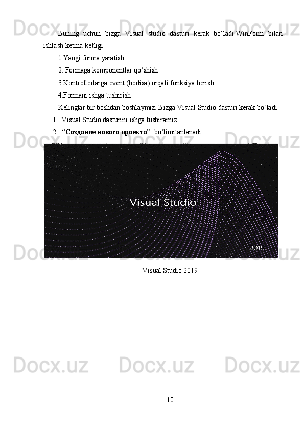 Buning   uchun   bizga   Visual   studio   dasturi   kerak   bo‘ladi. WinForm   bilan
ishlash ketma-ketligi:
1.Yangi forma yaratish
2. Formaga komponentlar qo‘shish
3.Kontrollerlarga event (hodisa) orqali funksiya berish
4.Formani ishga tushirish
Kelinglar bir boshdan boshlaymiz. Bizga Visual Studio dasturi kerak bo‘ladi.
1. Visual Studio dasturini ishga tushiramiz
2. “ Создание нового проекта ”   bo ‘ limitanlanadi
Visual Studio 2019
10 