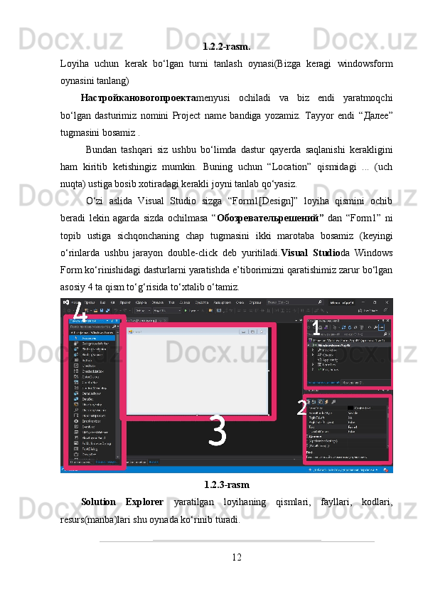 1.2.2-rasm.
Loyiha   uchun   kerak   bo‘lgan   turni   tanlash   oynasi(Bizga   keragi   windowsform
oynasini tanlang)
Настройкановогопроекта menyusi   ochiladi   va   biz   endi   yaratmoqchi
bo‘lgan   dasturimiz   nomini   Project   name   bandiga   yozamiz.   Tayyor   endi   “ Далее ”
tugmasini bosamiz .
Bundan   tashqari   siz   ushbu   bo‘limda   dastur   qayerda   saqlanishi   kerakligini
ham   kiritib   ketishingiz   mumkin.   Buning   uchun   “Location”   qismidagi   ...   (uch
nuqta) ustiga bosib xotiradagi kerakli joyni tanlab qo‘yasiz.
O‘zi   aslida   Visual   Studio   sizga   “Form1[Design]”   loyiha   qismini   ochib
beradi   lekin   agarda   sizda   ochilmasa   “ Обозревательрешений ”   dan   “Form1”   ni
topib   ustiga   sichqonchaning   chap   tugmasini   ikki   marotaba   bosamiz   (keyingi
o‘rinlarda   ushbu   jarayon   double-click   deb   yuritiladi. Visual   Studio da   Windows
Form  ko‘rinishidagi dasturlarni yaratishda e’tiborimizni qaratishimiz zarur bo‘lgan
asosiy 4 ta qism to‘g‘risida to‘xtalib o‘tamiz.
1.2.3-rasm
Solution   Explorer   yaratilgan   loyihaning   qismlari,   fayllari,   kodlari,
resurs(manba)lari shu oynada ko‘rinib turadi.
12 