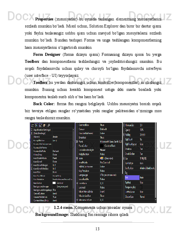 Properties   (xususiyatlar)   bu   oynada   tanlangan   elementning   xususiyatlarini
sozlash mumkin bo‘ladi. Misol uchun, Solution Explorer dan biror bir dastur qismi
yoki   faylni   tanlasangiz   ushbu   qism   uchun   mavjud   bo‘lgan   xusuyitalarni   sozlash
mumkin   bo‘ladi.   Bundan   tashqari   Forma   va   unga   tashlangan   komponentlarning
ham xususiyatlarini o‘zgartirish mumkin. 
Form   Designer   (forma   dizayn   qismi)   Formaning   dizayn   qismi   bu   yerga
Toolbox   dan   komponentlarni   tashlashingiz   va   joylashtirishingiz   mumkin.   Bu
orqali   foydalanuvchi   uchun   qulay   va   chiroyli   bo‘lgan   foydalanuvchi   interfeysi
(user interface - UI) tayyorlaysiz. 
Toolbox   bu yerdan dasturingiz uchun kontroller(komponentlar) ni olishingiz
mumkin.   Buning   uchun   kerakli   komponent   ustiga   ikki   marta   bosiladi   yoki
komponentni tanlab surib olib o‘tsa ham bo‘ladi.
Back   Color:   forma   fon   rangini   belgilaydi.   Ushbu   xususiyatni   bosish   orqali
biz   tavsiya   etilgan   ranglar   ro‘yxatidan   yoki   ranglar   palitrasidan   o‘zimizga   mos
rangni tanlashimiz mumkin.
1.2.4-rasm.  Kompanenta uchun xossalar oynasi
BackgroundImage:  Shaklning fon rasmiga ishora qiladi
13 