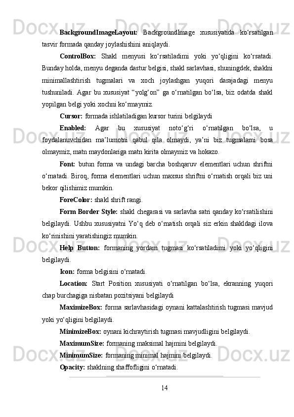 BackgroundImageLayout:   BackgroundImage   xususiyatida   ko‘rsatilgan
tasvir formada qanday joylashishini aniqlaydi.
ControlBox:   Shakl   menyusi   ko‘rsatiladimi   yoki   yo‘qligini   ko‘rsatadi.
Bunday holda, menyu deganda dastur belgisi, shakl sarlavhasi, shuningdek, shaklni
minimallashtirish   tugmalari   va   xoch   joylashgan   yuqori   darajadagi   menyu
tushuniladi.   Agar   bu   xususiyat   “yolg‘on”   ga   o‘rnatilgan   bo‘lsa,   biz   odatda   shakl
yopilgan belgi yoki xochni ko‘rmaymiz.
Cursor:  formada ishlatiladigan kursor turini belgilaydi
Enabled:   Agar   bu   xususiyat   noto‘g‘ri   o‘rnatilgan   bo‘lsa,   u
foydalanuvchidan   ma’lumotni   qabul   qila   olmaydi,   ya’ni   biz   tugmalarni   bosa
olmaymiz, matn maydonlariga matn kirita olmaymiz va hokazo.
Font:   butun   forma   va   undagi   barcha   boshqaruv   elementlari   uchun   shriftni
o‘rnatadi. Biroq, forma elementlari uchun maxsus shriftni o‘rnatish orqali biz uni
bekor qilishimiz mumkin.
ForeColor:  shakl shrift rangi.
Form Border Style:  shakl chegarasi va sarlavha satri qanday ko‘rsatilishini
belgilaydi.  Ushbu   xususiyatni   Yo‘q   deb   o‘rnatish   orqali   siz   erkin  shakldagi   ilova
ko‘rinishini yaratishingiz mumkin.
Help   Button:   formaning   yordam   tugmasi   ko‘rsatiladimi   yoki   yo‘qligini
belgilaydi.
Icon:  forma belgisini o‘rnatadi.
Location:   Start   Position   xususiyati   o‘rnatilgan   bo‘lsa,   ekranning   yuqori
chap burchagiga nisbatan pozitsiyani belgilaydi
MaximizeBox:   forma sarlavhasidagi  oynani kattalashtirish tugmasi  mavjud
yoki yo‘qligini belgilaydi.
MinimizeBox:  oynani kichraytirish tugmasi mavjudligini belgilaydi. 
MaximumSize:  formaning maksimal hajmini belgilaydi.
MinimumSize:  formaning minimal hajmini belgilaydi. 
Opacity:  shaklning shaffofligini o‘rnatadi.
14 