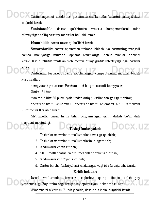 Dastur   taqdimot   standartlari   yordamida   ma ‘ lumotlar   bazasini   qattiq   diskda
saqlashi kerak.
Funksionallik:   dastur   qo‘shimcha   maxsus   komponentlarni   talab
qilmaydigan to‘liq dasturiy mahsulot bo‘lishi kerak.
Ishonchlilik:  dastur mustaqil bo‘lishi kerak.
Samaradorlik:   dastur   operatsion   tizimda   ishlashi   va   dasturning   maqsadi
hamda   mohiyatiga   muvofiq,   apparat   resurslariga   kichik   talablar   qo‘yishi
kerak.Dastur   intuitiv   foydalanuvchi   uchun   qulay   grafik   interfeysga   ega   bo‘lishi
kerak.
Dasturning   barqaror   ishlashi   kafolatlangan   kompyuterning   minimal   texnik
xususiyatlari:
kompyuter / protsessor: Pentium 4 toifali protsessorli kompyuter;
Xotira: 512mb;
monitor: 640x480 piksel yoki undan ortiq piksellar soniga ega monitor;
operatsion tizim: WindowsXP operatsion tizimi, Microsoft .NET Framework
Runtime v4.0 talab qilinadi;
Ma’lumotlar   bazasi   hajmi   bilan   belgilanadigan   qattiq   diskda   bo‘sh   disk
maydoni mavjudligi.
Tashqi funktsiyalari:
1. Tashkilot xodimlarini ma’lumotlar bazasiga qo‘shish;
2. Tashkilot xodimlarini ma’lumotlarini o‘zgartirish;
3. Xodimlarni chetlashtirish;
4. Ma’lumotlar bazasida turli mezonlar bo‘yicha qidirish;
5. Xodimlarni id bo‘yicha ko‘rish;
6. Dastur barcha funksiyalarni cheklangan vaqt ichida bajarishi kerak;
Kritik holatlar:
Jurnal   ma’lumotlar   bazasini   saqlashda   qattiq   diskda   bo‘sh   joy
yetishmasligi.   Fayl tizimidagi har qanday operatsiyani bekor qilish kerak;
Windows-ni o‘chirish.   Bunday holda, dastur o‘z ishini tugatishi kerak.
16 