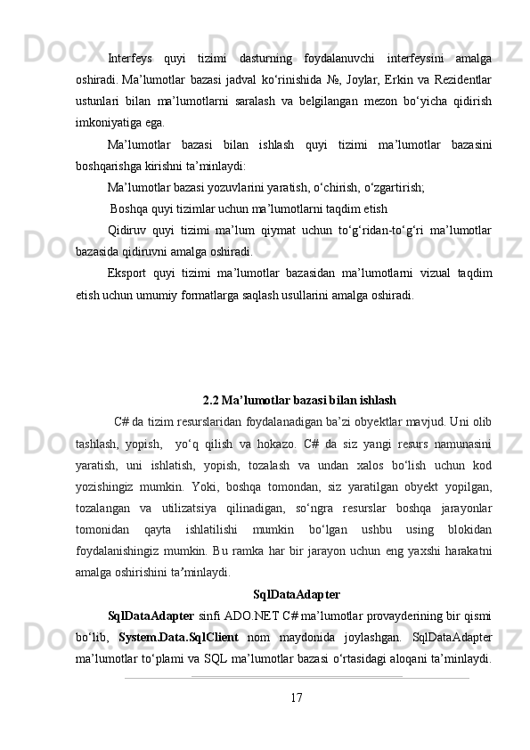 Interfeys   quyi   tizimi   dasturning   foydalanuvchi   interfeysini   amalga
oshiradi.   Ma’lumotlar   bazasi   jadval   ko‘rinishida   №,   Joylar,   Erkin   va   Rezidentlar
ustunlari   bilan   ma’lumotlarni   saralash   va   belgilangan   mezon   bo‘yicha   qidirish
imkoniyatiga ega.
Ma’lumotlar   bazasi   bilan   ishlash   quyi   tizimi   ma ’ lumotlar   bazasini
boshqarishga kirishni ta’minlaydi:
Ma’lumotlar bazasi yozuvlarini yaratish, o‘chirish, o‘zgartirish;
  Boshqa quyi tizimlar uchun ma’lumotlarni taqdim etish
Qidiruv   quyi   tizimi   ma’lum   qiymat   uchun   to‘g‘ridan-to‘g‘ri   ma’lumotlar
bazasida qidiruvni amalga oshiradi.
Eksport   quyi   tizimi   ma’lumotlar   bazasidan   ma’lumotlarni   vizual   taqdim
etish uchun umumiy formatlarga saqlash usullarini amalga oshiradi.
2.2 Ma’lumotlar bazasi bilan ishlash
C# da tizim resurslaridan foydalanadigan ba’zi obyektlar mavjud. Uni olib
tashlash,   yopish,     yo‘q   qilish   va   hokazo.   C#   da   siz   yangi   resurs   namunasini
yaratish,   uni   ishlatish,   yopish,   tozalash   va   undan   xalos   bo‘lish   uchun   kod
yozishingiz   mumkin.   Yoki,   boshqa   tomondan,   siz   yaratilgan   obyekt   yopilgan,
tozalangan   va   utilizatsiya   qilinadigan,   so‘ngra   resurslar   boshqa   jarayonlar
tomonidan   qayta   ishlatilishi   mumkin   bo‘lgan   ushbu   using   blokidan
foydalanishingiz   mumkin.   Bu   ramka   har   bir   jarayon   uchun   eng   yaxshi   harakatni
amalga oshirishini ta ’ minlaydi.
SqlDataAdapter
SqlDataAdapter   sinfi ADO.NET C# ma’lumotlar provayderining bir qismi
bo‘lib,   System.Data.SqlClient   nom   maydonida   joylashgan.   SqlDataAdapter
ma’lumotlar to‘plami va SQL ma’lumotlar bazasi  o‘rtasidagi  aloqani ta’minlaydi.
17 