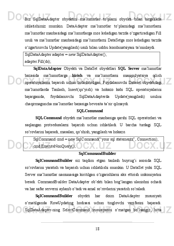 Biz   SqlDataAdapter   obyektini   ma ’ lumotlar   to‘plami   obyekti   bilan   birgalikda
ishlatishimiz   mumkin.   DataAdapter   ma’lumotlar   to‘plamidagi   ma’lumotlarni
ma’lumotlar manbasidagi ma’lumotlarga mos keladigan tarzda o‘zgartiradigan Fill
usuli va ma’lumotlar manbasidagi  ma’lumotlarni DataSetga mos keladigan tarzda
o‘zgartiruvchi Update(yangilash) usuli bilan ushbu kombinatsiyani ta’minlaydi.
SqlDataAdapter adapter = new SqlDataAdapter();
adapter.Fill(ds);
SqlDataAdapter   Obyekti   va   DataSet   obyektlari   SQL   Server   ma’lumotlar
bazasida   ma’lumotlarga   kirish   va   ma’lumotlarni   manipulyatsiya   qilish
operatsiyalarini bajarish uchun birlashtirilgan. Foydalanuvchi  Dataset  obyektidagi
ma’lumotlarda   Tanlash,   Insert(qo‘yish)   va   hokazo   kabi   SQL   operatsiyalarini
bajarganida,   foydalanuvchi   SqlDataAdapterda   Update(yangilash)   usulini
chaqirmaguncha ma’lumotlar bazasiga bevosita ta’sir qilmaydi.
SQLCommand
SQLCommand   obyekti ma’lumotlar manbasiga qarshi SQL operatorlari va
saqlangan   protseduralarni   bajarish   uchun   ishlatiladi.   U   barcha   turdagi   SQL
so‘rovlarini bajaradi, masalan, qo‘shish, yangilash va hokazo.
SqlCommand cmd = new SqlCommand(“your sql statements”, Connection);
cmd.ExecuteNonQuery();
SqlCommandBuilder
SqlCommandBuilder   siz   taqdim   etgan   tanlash   buyrug‘i   asosida   SQL
so‘rovlarini   yaratish   va   bajarish   uchun   ishlatilishi   mumkin.   U   DataSet   yoki   SQL
Server   ma ’ lumotlar   namunasiga   kiritilgan   o zgarishlarni   aks   ettirish   imkoniyatiniʻ
beradi.   CommandBuilder   DataAdapter   ob’ekti   bilan   bog‘langan   ulanishni   ochadi
va har safar serverni aylanib o‘tadi va amal so‘rovlarini yaratish so‘raladi.
SqlCommandBuilder   obyekti   har   doim   DataAdapter   xususiyati
o‘rnatilganda   RowUpdating   hodisasi   uchun   tinglovchi   vazifasini   bajaradi.
SqlDataAdapter-ning   SelectCommand   xususiyatini   o‘rnatgan   bo‘lsangiz,   bitta
18 