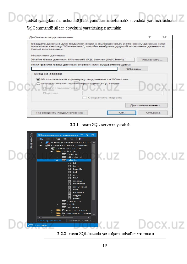 jadval   yangilanishi   uchun   SQL   bayonotlarini   avtomatik   ravishda   yaratish   uchun
SqlCommandBuilder ob y ektini yaratishingiz mumkin.
2.2.1- rasm  SQL serverni yaratish
2.2.2- rasm  SQL bazada yaratilgan jadvallar majmuasi
19 