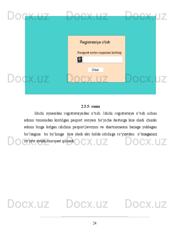 2.3.5- rasm
Ishchi   oynasidan   registratsiyadan   o‘tish.   Ishchi   registratsiya   o‘tish   uchun
admin   tomonidan   kiritilgan   pasport   seriyasi   bo‘yicha   dasturga   kira   oladi   chunki
admin   bizga   kelgan   ishchini   pasport,lavozim   va   shartnomasini   bazaga   yuklagan
bo‘lsagina     bu   bo‘limga     kira   oladi   aks   holda   ishchiga   ro‘yxatdan     o‘ tmagansiz
so‘rovi ostida  murojaat qilinadi.
24 