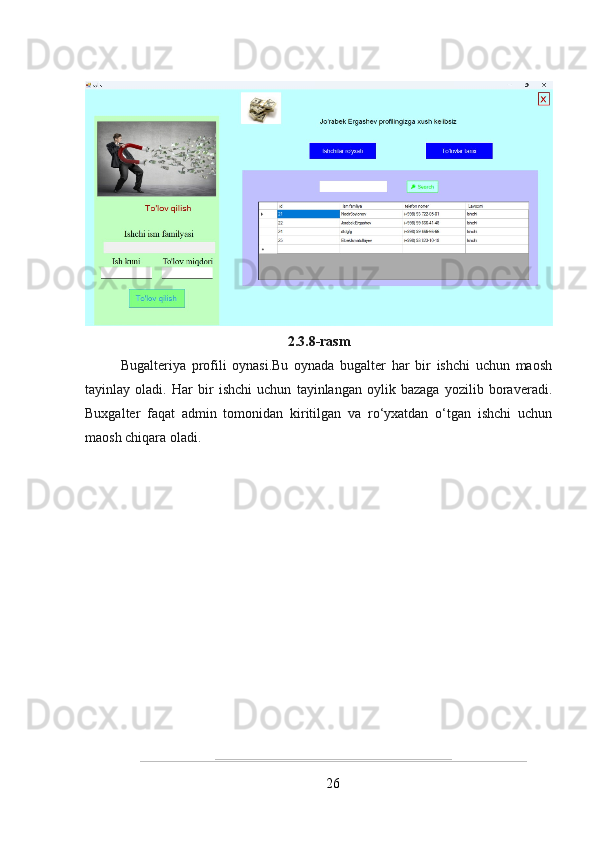 2.3.8-rasm
Bugalteriya   profili   oynasi.Bu   oynada   bugalter   har   bir   ishchi   uchun   maosh
tayinlay   oladi.   Har   bir   ishchi   uchun   tayinlangan   oylik   bazaga   yozilib   boraveradi.
Buxgalter   faqat   admin   tomonidan   kiritilgan   va   ro‘yxatdan   o‘tgan   ishchi   uchun
maosh chiqara oladi.
26 