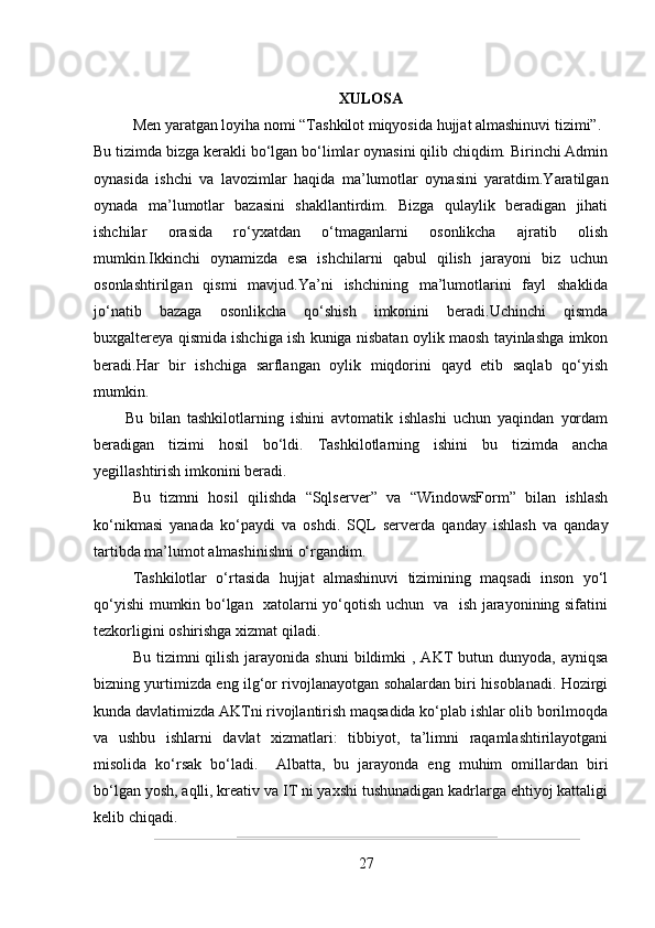 XULOSA
Men yaratgan loyiha nomi “Tashkilot miqyosida hujjat almashinuvi tizimi”. 
Bu tizimda bizga kerakli bo‘lgan bo‘limlar oynasini qilib chiqdim. Birinchi Admin
oynasida   ishchi   va   lavozimlar   haqida   ma’lumotlar   oynasini   yaratdim.Yaratilgan
oynada   ma’lumotlar   bazasini   shakllantirdim.   Bizga   qulaylik   beradigan   jihati
ishchilar   orasida   ro‘yxatdan   o‘tmaganlarni   osonlikcha   ajratib   olish
mumkin.Ikkinchi   oynamizda   esa   ishchilarni   qabul   qilish   jarayoni   biz   uchun
osonlashtirilgan   qismi   mavjud.Ya’ni   ishchining   ma’lumotlarini   fayl   shaklida
jo‘natib   bazaga   osonlikcha   qo‘shish   imkonini   beradi.Uchinchi   qismda
buxgaltereya qismida ishchiga ish kuniga nisbatan oylik maosh tayinlashga imkon
beradi.Har   bir   ishchiga   sarflangan   oylik   miqdorini   qayd   etib   saqlab   qo‘yish
mumkin.
Bu   bilan   tashkilotlarning   ishini   avtomatik   ishlashi   uchun   yaqindan   yordam
beradigan   tizimi   hosil   bo‘ldi.   Tashkilotlarning   ishini   bu   tizimda   ancha
yegillashtirish imkonini beradi.
Bu   tizmni   hosil   qilishda   “Sqlserver”   va   “WindowsForm”   bilan   ishlash
ko‘nikmasi   yanada   ko‘paydi   va   oshdi.   SQL   serverda   qanday   ishlash   va   qanday
tartibda ma’lumot almashinishni o‘rgandim.
Tashkilotlar   o‘rtasida   hujjat   almashinuvi   tizimining   maqsadi   inson   yo‘l
qo‘yishi mumkin bo‘lgan   xatolarni yo‘qotish uchun   va   ish jarayonining sifatini
tezkorligini oshirishga xizmat qiladi.
Bu  tizimni   qilish  jarayonida  shuni  bildimki  ,  AKT   butun dunyoda,  ayniqsa
bizning yurtimizda eng ilg‘or rivojlanayotgan sohalardan biri hisoblanadi. Hozirgi
kunda davlatimizda AKTni rivojlantirish maqsadida ko‘plab ishlar olib borilmoqda
va   ushbu   ishlarni   davlat   xizmatlari:   tibbiyot,   ta’limni   raqamlashtirilayotgani
misolida   ko‘rsak   bo‘ladi.     Albatta,   bu   jarayonda   eng   muhim   omillardan   biri
bo‘lgan yosh, aqlli, kreativ va IT ni yaxshi tushunadigan kadrlarga ehtiyoj kattaligi
kelib chiqadi.
27 
