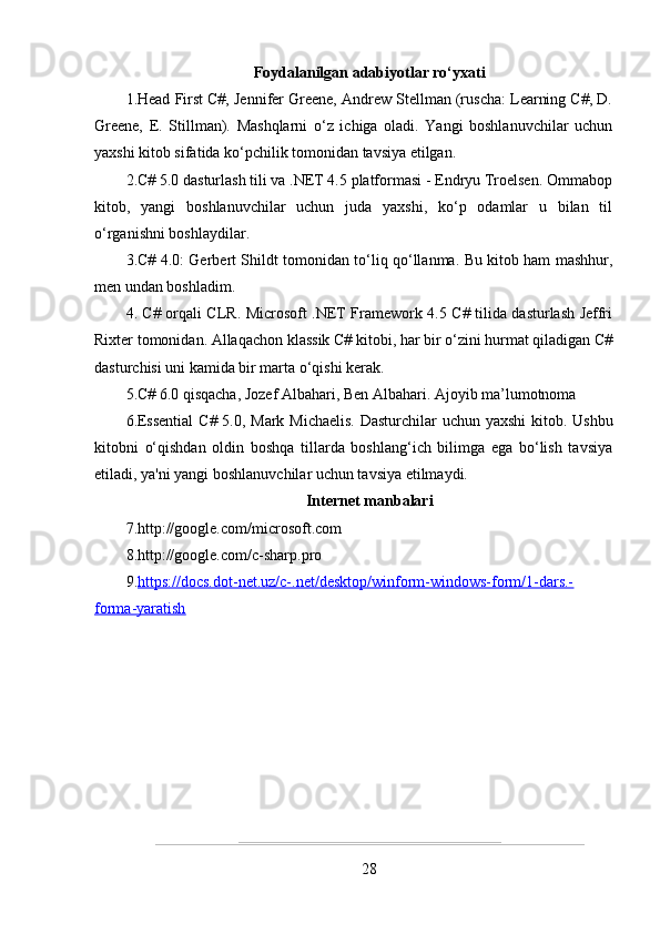 Foydalanilgan adabiyotlar ro‘yxati 
1.Head First C#, Jennifer Greene, Andrew Stellman (ruscha: Learning C#, D.
Greene,   E.   Stillman).   Mashqlarni   o‘z   ichiga   oladi.   Yangi   boshlanuvchilar   uchun
yaxshi kitob sifatida ko‘pchilik tomonidan tavsiya etilgan .
2.C# 5.0 dasturlash tili va .NET 4.5 platformasi - Endryu Troelsen. Ommabop
kitob,   yangi   boshlanuvchilar   uchun   juda   yaxshi,   ko‘p   odamlar   u   bilan   til
o‘rganishni boshlaydilar.
3.C# 4.0: Gerbert Shildt tomonidan to‘liq qo‘llanma. Bu kitob ham mashhur,
men undan boshladim.
4. C# orqali CLR. Microsoft .NET Framework 4.5 C# tilida dasturlash Jeffri
Rixter tomonidan. Allaqachon klassik C# kitobi, har bir o‘zini hurmat qiladigan C#
dasturchisi uni kamida bir marta o‘qishi kerak.
5.C# 6.0 qisqacha, Jozef Albahari, Ben Albahari. Ajoyib ma’lumotnoma
6.Essential  C# 5.0, Mark Michaelis.  Dasturchilar  uchun yaxshi  kitob. Ushbu
kitobni   o‘qishdan   oldin   boshqa   tillarda   boshlang‘ich   bilimga   ega   bo‘lish   tavsiya
etiladi, ya'ni yangi boshlanuvchilar uchun tavsiya etilmaydi.
Internet manbalari
7. http://google.com/microsoft.com
8.http://google.com/c-sharp.pro
9. https://docs.dot-net.uz/c-.net/desktop/winform-windows-form/1-dars.-
forma-yaratish
28 