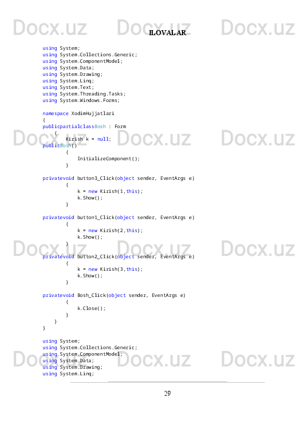 ILOVALAR
using  System;
using  System.Collections.Generic;
using  System.ComponentModel;
using  System.Data;
using  System.Drawing;
using  System.Linq;
using  System.Text;
using  System.Threading.Tasks;
using  System.Windows.Forms;
namespace  XodimHujjatlari
{
publicpartialclass Bosh  : Form
    {
        Kirish k =  null ;
public Bosh ()
        {
            InitializeComponent();
        }
privatevoid  button3_Click( object  sender, EventArgs e)
        {
            k =  new  Kirish(1, this );
            k.Show();
        }
privatevoid  button1_Click( object  sender, EventArgs e)
        {
            k =  new  Kirish(2, this );
            k.Show();
        }
privatevoid  button2_Click( object  sender, EventArgs e)
        {
            k =  new  Kirish(3, this );
            k.Show();
        }
privatevoid  Bosh_Click( object  sender, EventArgs e)
        {
            k.Close();
        }
    }
}
using  System;
using  System.Collections.Generic;
using  System.ComponentModel;
using  System.Data;
using  System.Drawing;
using  System.Linq;
29 