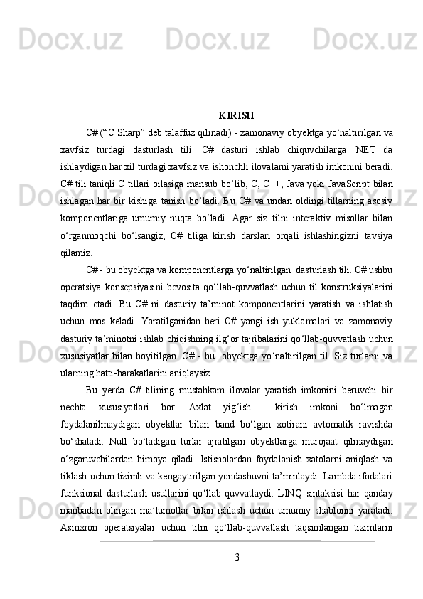 KIRISH
C# (“C Sharp” deb talaffuz qilinadi) - zamonaviy ob y ektga yo ‘ naltirilgan va
xavfsiz   turdagi   dasturlash   tili.   C#   dasturi   ishlab   chiquvchilarga   .NET   da
ishlaydigan har xil turdagi xavfsiz va ishonchli ilovalarni yaratish imkonini beradi.
C# tili taniqli C tillari oilasiga mansub bo ‘ lib, C, C++, Java yoki JavaScript bilan
ishlagan   har   bir   kishiga   tanish   bo ‘ ladi.   Bu   C#   va   undan   oldingi   tillarning   asosiy
komponentlariga   umumiy   nuqta   bo‘ladi.   Agar   siz   tilni   interaktiv   misollar   bilan
o ‘ rganmoqchi   bo ‘ lsangiz,   C#   tiliga   kirish   darslari   orqali   ishlashingizni   tavsiya
qilamiz.
C# - bu obyektga va komponentlarga yo ‘ naltirilgan  dasturlash tili. C# ushbu
operatsiya konsepsiyasini  bevosita qo ‘ llab-quvvatlash  uchun til konstruksiyalarini
taqdim   etadi.   Bu   C#   ni   dasturiy   ta’minot   komponentlarini   yaratish   va   ishlatish
uchun   mos   keladi.   Yaratilganidan   beri   C#   yangi   ish   yuklamalari   va   zamonaviy
dasturiy ta’minotni ishlab chiqishning ilg ‘ or tajribalarini qo ‘ llab-quvvatlash uchun
xususiyatlar   bilan   boyitilgan.   C#   -   bu     obyektga   yo ‘ naltirilgan   til.   Siz   turlarni   va
ularning hatti-harakatlarini aniqlaysiz.
Bu   yerda   C#   tilining   mustahkam   ilovalar   yaratish   imkonini   beruvchi   bir
nechta   xususiyatlari   bor.   Axlat   yig ‘ ish     kirish   imkoni   bo ‘ lmagan
foydalanilmaydigan   obyektlar   bilan   band   bo ‘ lgan   xotirani   avtomatik   ravishda
bo ‘ shatadi.   Null   bo ‘ ladigan   turlar   ajratilgan   obyektlarga   murojaat   qilmaydigan
o ‘ zgaruvchilardan   himoya   qiladi.   Istisnolardan   foydalanish   xatolarni   aniqlash   va
tiklash uchun tizimli va kengaytirilgan yondashuvni ta’minlaydi. Lambda ifodalari
funksional   dasturlash   usullarini   qo ‘ llab-quvvatlaydi.   LINQ   sintaksisi   har   qanday
manbadan   olingan   ma ’ lumotlar   bilan   ishlash   uchun   umumiy   shablonni   yaratadi.
Asinxron   operatsiyalar   uchun   tilni   qo ‘ llab-quvvatlash   taqsimlangan   tizimlarni
3 