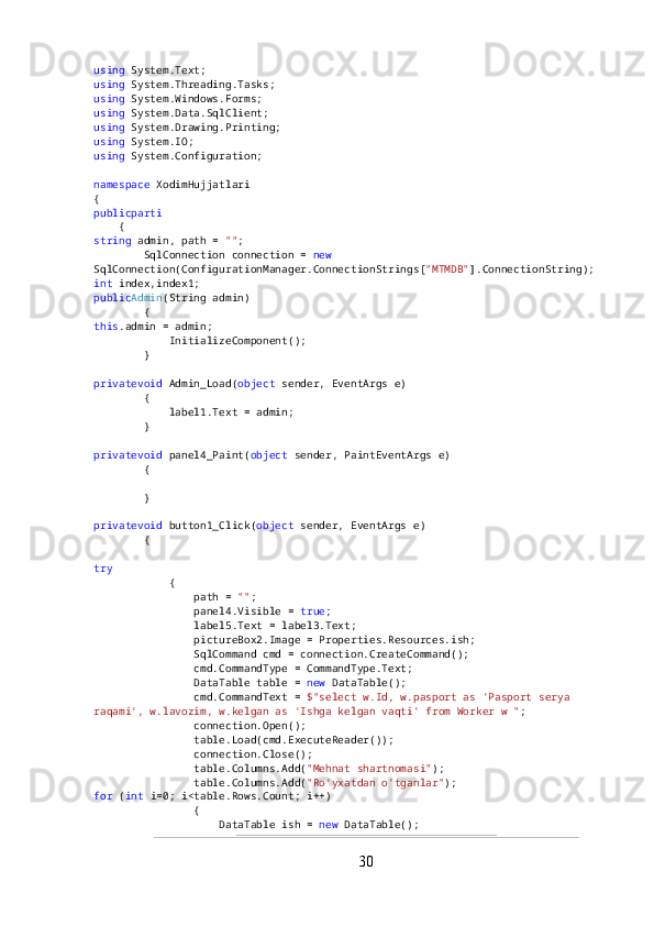 using  System.Text;
using  System.Threading.Tasks;
using  System.Windows.Forms;
using  System.Data.SqlClient;
using  System.Drawing.Printing;
using  System.IO;
using  System.Configuration;
namespace  XodimHujjatlari
{
publicpartialclass Admin  : Form
    {
string  admin, path =  "" ;
        SqlConnection connection =  new  
SqlConnection(ConfigurationManager.ConnectionStrings[ "MTMDB" ].ConnectionString);
int  index,index1;
public Admin (String admin)
        {
this .admin = admin;
            InitializeComponent();
        }
privatevoid  Admin_Load( object  sender, EventArgs e)
        {
            label1.Text = admin;
        }
privatevoid  panel4_Paint( object  sender, PaintEventArgs e)
        {
        }
privatevoid  button1_Click( object  sender, EventArgs e)
        {
try
            {
                path =  "" ;
                panel4.Visible =  true ;
                label5.Text = label3.Text;
                pictureBox2.Image = Properties.Resources.ish; 
                SqlCommand cmd = connection.CreateCommand();
                cmd.CommandType = CommandType.Text;
                DataTable table =  new  DataTable();
                cmd.CommandText =  $"select w.Id, w.pasport as 'Pasport serya 
raqami', w.lavozim, w.kelgan as 'Ishga kelgan vaqti' from Worker w " ;
                connection.Open();
                table.Load(cmd.ExecuteReader());
                connection.Close();
                table.Columns.Add( "Mehnat shartnomasi" );
                table.Columns.Add( "Ro'yxatdan o'tganlar" );
for  ( int  i=0; i<table.Rows.Count; i++)
                {
                    DataTable ish =  new  DataTable();
30 