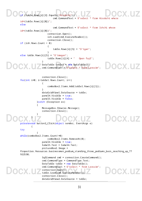 if  (table.Rows[i][2].Equals( "Hisobchi" ))
                        cmd.CommandText =  $"select * from Hisobchi where 
id= {table.Rows[i][0]} " ;
else
                        cmd.CommandText =  $"select * from Ishchi where 
id= {table.Rows[i][0]} " ;
                    connection.Open();
                    ish.Load(cmd.ExecuteReader());
                    connection.Close();
if  (ish.Rows.Count > 0)
                    {
                        table.Rows[i][5] =  "O'tgan" ;
                    }
else  table.Rows[i][5] =  "O'tmagan" ;
                    table.Rows[i][4] =  " ??????  Open fayl" ;
                }
                DataTable table1 =  new  DataTable();
                cmd.CommandText =  $"select * from Lavozim" ;
                connection.Open();
                table1.Load(cmd.ExecuteReader());
                connection.Close();
for ( int  i=0; i<table1.Rows.Count; i++)
                {
                    comboBox2.Items.Add(table1.Rows[i][1]);
                }
                dataGridView1.DataSource = table;
                panel4.Visible =  true ;
                panel5.Visible =  false ;
            } catch  (Exception ex)
            {
                MessageBox.Show(ex.Message);
                connection.Close();
            }
        }
privatevoid  button2_Click( object  sender, EventArgs e)
        {
try
            {
while (comboBox2.Items.Count!=0)
                    comboBox2.Items.RemoveAt(0);
                panel4.Visible =  true ;
                label5.Text = label4.Text;
                pictureBox2.Image = 
Properties.Resources.businessmen_podium_standing_three_podiums_bars_reaching_up_77
922530;
                SqlCommand cmd = connection.CreateCommand();
                cmd.CommandType = CommandType.Text;
                DataTable table =  new  DataTable();
                cmd.CommandText =  $"select * from Lavozim" ;
                connection.Open();
                table.Load(cmd.ExecuteReader());
                connection.Close();
                dataGridView2.DataSource = table;
31 