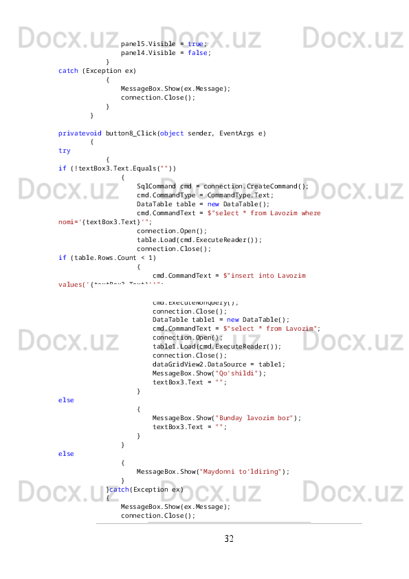                 panel5.Visible =  true ;
                panel4.Visible =  false ;
            }
catch  (Exception ex)
            {
                MessageBox.Show(ex.Message);
                connection.Close();
            }
        }
privatevoid  button8_Click( object  sender, EventArgs e)
        {
try
            {
if  (!textBox3.Text.Equals( "" ))
                {
                    SqlCommand cmd = connection.CreateCommand();
                    cmd.CommandType = CommandType.Text;
                    DataTable table =  new  DataTable();
                    cmd.CommandText =  $"select * from Lavozim where 
nomi=' {textBox3.Text} '" ;
                    connection.Open();
                    table.Load(cmd.ExecuteReader());
                    connection.Close();
if  (table.Rows.Count < 1)
                    {
                        cmd.CommandText =  $"insert into Lavozim 
values(' {textBox3.Text} ')" ;
                        connection.Open();
                        cmd.ExecuteNonQuery();
                        connection.Close();
                        DataTable table1 =  new  DataTable();
                        cmd.CommandText =  $"select * from Lavozim" ;
                        connection.Open();
                        table1.Load(cmd.ExecuteReader());
                        connection.Close();
                        dataGridView2.DataSource = table1;
                        MessageBox.Show( "Qo'shildi" );
                        textBox3.Text =  "" ;
                    }
else
                    {
                        MessageBox.Show( "Bunday lavozim bor" );
                        textBox3.Text =  "" ;
                    }
                }
else
                {
                    MessageBox.Show( "Maydonni to'ldiring" );
                }
            } catch (Exception ex)
            {
                MessageBox.Show(ex.Message);
                connection.Close();
32 