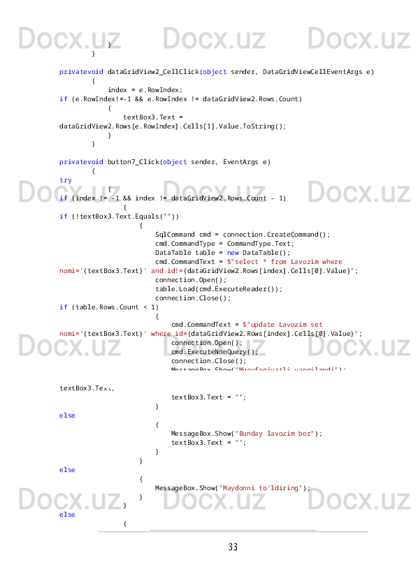             }
        }
privatevoid  dataGridView2_CellClick( object  sender, DataGridViewCellEventArgs e)
        {
            index = e.RowIndex;
if  (e.RowIndex!=-1 && e.RowIndex != dataGridView2.Rows.Count)
            {
                textBox3.Text = 
dataGridView2.Rows[e.RowIndex].Cells[1].Value.ToString();
            }
        }
privatevoid  button7_Click( object  sender, EventArgs e)
        {
try
            {
if  (index != -1 && index != dataGridView2.Rows.Count - 1)
                {
if  (!textBox3.Text.Equals( "" ))
                    {
                        SqlCommand cmd = connection.CreateCommand();
                        cmd.CommandType = CommandType.Text;
                        DataTable table =  new  DataTable();
                        cmd.CommandText =  $"select * from Lavozim where 
nomi=' {textBox3.Text} ' and id!= {dataGridView2.Rows[index].Cells[0].Value} " ;
                        connection.Open();
                        table.Load(cmd.ExecuteReader());
                        connection.Close();
if  (table.Rows.Count < 1)
                        {
                            cmd.CommandText =  $"update Lavozim set 
nomi=' {textBox3.Text} ' where id= {dataGridView2.Rows[index].Cells[0].Value} " ;
                            connection.Open();
                            cmd.ExecuteNonQuery();
                            connection.Close();
                            MessageBox.Show( "Muavfaqiyatli yangilandi" );
                            dataGridView2.Rows[index].Cells[1].Value = 
textBox3.Text;
                            textBox3.Text =  "" ;
                        }
else
                        {
                            MessageBox.Show( "Bunday lavozim bor" );
                            textBox3.Text =  "" ;
                        }
                    }
else
                    {
                        MessageBox.Show( "Maydonni to'ldiring" );
                    }
                }
else
                {
33 