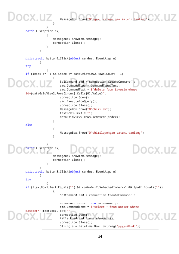                     MessageBox.Show( "O'zgartirilayotgan satrni tanlang" );
                }
            }
catch  (Exception ex)
            {
                MessageBox.Show(ex.Message);
                connection.Close();
            }
        }
privatevoid  button9_Click( object  sender, EventArgs e)
        {
try
            {
if  (index != -1 && index != dataGridView2.Rows.Count - 1)
                {
                    SqlCommand cmd = connection.CreateCommand();
                    cmd.CommandType = CommandType.Text;
                    cmd.CommandText =  $"delete from Lavozim where 
id= {dataGridView2.Rows[index].Cells[0].Value} " ;
                    connection.Open();
                    cmd.ExecuteNonQuery();
                    connection.Close();
                    MessageBox.Show( "O'chirildi" );
                    textBox3.Text =  "" ;
                    dataGridView2.Rows.RemoveAt(index);
                }
else
                {
                    MessageBox.Show( "O'chirilayotgan satrni tanlang" );
                }
            }
catch  (Exception ex)
            {
                MessageBox.Show(ex.Message);
                connection.Close();
            }
        }
privatevoid  button3_Click( object  sender, EventArgs e)
        {
try
            {
if  (!textBox1.Text.Equals( "" ) && comboBox2.SelectedIndex>-1 && !path.Equals( "" ))
                {
                    SqlCommand cmd = connection.CreateCommand();
                    cmd.CommandType = CommandType.Text;
                    DataTable table =  new  DataTable();
                    cmd.CommandText =  $"select * from Worker where 
pasport=' {textBox1.Text} '" ;
                    connection.Open();
                    table.Load(cmd.ExecuteReader());
                    connection.Close();
                    String s = DateTime.Now.ToString( "yyyy-MM-dd" );
34 