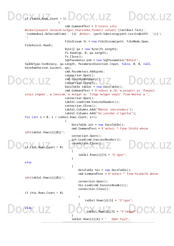 if  (table.Rows.Count < 1)
                    {
                        cmd.CommandText =  $"insert into 
Worker(pasport,lavozim,kelgan,shartnoma,format) values(' {textBox1.Text} ', 
' {comboBox2.SelectedItem} ',' {s} ',@shart,' {path.Substring(path.LastIndexOf( '.' ))} ')
" ;
                        FileStream fs =  new  FileStream(path, FileMode.Open, 
FileAccess.Read);
                        Byte[] qa =  new  Byte[fs.Length];
                        fs.Read(qa, 0, qa.Length);
                        fs.Close();
                        SqlParameter prm =  new  SqlParameter( "@shart" , 
SqlDbType.VarBinary, qa.Length, ParameterDirection.Input,  false , 0, 0,  null , 
DataRowVersion.Current, qa);
                        cmd.Parameters.Add(prm);
                        connection.Open();
                        cmd.ExecuteNonQuery();
                        connection.Close();
                        DataTable table1 =  new  DataTable();
                        cmd.CommandText =  $"select w.Id, w.pasport as 'Pasport 
serya raqami', w.lavozim, w.kelgan as 'Ishga kelgan vaqti' from Worker w " ;
                        connection.Open();
                        table1.Load(cmd.ExecuteReader());
                        connection.Close();
                        table1.Columns.Add( "Mehnat shartnomasi" );
                        table1.Columns.Add( "Ro'yxatdan o'tganlar" );
for  ( int  i = 0; i < table1.Rows.Count; i++)
                        {
                            DataTable ish =  new  DataTable();
                            cmd.CommandText =  $"select * from Ishchi where 
id= {table1.Rows[i][0]} " ;
                            connection.Open();
                            ish.Load(cmd.ExecuteReader());
                            connection.Close();
if  (ish.Rows.Count > 0)
                            {
                                table1.Rows[i][5] =  "O'tgan" ;
                            }
else
                            {
                                DataTable his =  new  DataTable();
                                cmd.CommandText =  $"select * from Hisobchi where 
id= {table1.Rows[i][0]} " ;
                                connection.Open();
                                his.Load(cmd.ExecuteReader());
                                connection.Close();
if  (his.Rows.Count > 0)
                                {
                                    table1.Rows[i][5] =  "O'tgan" ;
                                }
else
                                     table1.Rows[i][5] =  "O'tmagan" ;
                            }
                            table1.Rows[i][4] =  " ??????  Open fayl" ;
35 