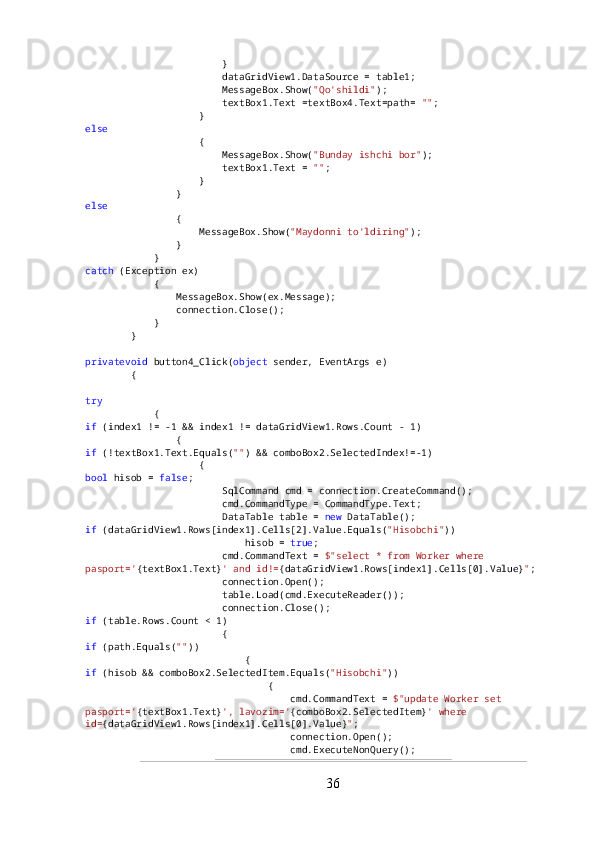                         }
                        dataGridView1.DataSource = table1;
                        MessageBox.Show( "Qo'shildi" );
                        textBox1.Text =textBox4.Text=path=  "" ;
                    }
else
                    {
                        MessageBox.Show( "Bunday ishchi bor" );
                        textBox1.Text =  "" ;
                    }
                }
else
                {
                    MessageBox.Show( "Maydonni to'ldiring" );
                }
            }
catch  (Exception ex)
            {
                MessageBox.Show(ex.Message);
                connection.Close();
            }
        }
privatevoid  button4_Click( object  sender, EventArgs e)
        {
try
            {
if  (index1 != -1 && index1 != dataGridView1.Rows.Count - 1)
                {
if  (!textBox1.Text.Equals( "" ) && comboBox2.SelectedIndex!=-1)
                    {
bool  hisob =  false ;
                        SqlCommand cmd = connection.CreateCommand();
                        cmd.CommandType = CommandType.Text;
                        DataTable table =  new  DataTable();
if  (dataGridView1.Rows[index1].Cells[2].Value.Equals( "Hisobchi" ))
                            hisob =  true ;
                        cmd.CommandText =  $"select * from Worker where 
pasport=' {textBox1.Text} ' and id!= {dataGridView1.Rows[index1].Cells[0].Value} " ;
                        connection.Open();
                        table.Load(cmd.ExecuteReader());
                        connection.Close();
if  (table.Rows.Count < 1)
                        {
if  (path.Equals( "" ))
                            {
if  (hisob && comboBox2.SelectedItem.Equals( "Hisobchi" ))
                                {
                                    cmd.CommandText =  $"update Worker set 
pasport=' {textBox1.Text} ', lavozim=' {comboBox2.SelectedItem} ' where 
id= {dataGridView1.Rows[index1].Cells[0].Value} " ;
                                    connection.Open();
                                    cmd.ExecuteNonQuery();
36 