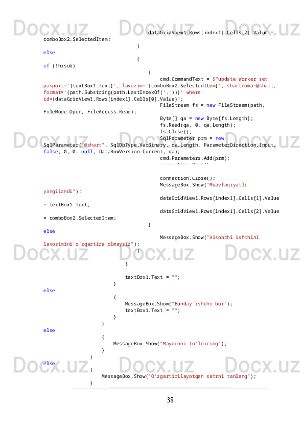                                     dataGridView1.Rows[index1].Cells[2].Value = 
comboBox2.SelectedItem;
                                }
else
                                {
if  (!hisob)
                                    {
                                        cmd.CommandText =  $"update Worker set 
pasport=' {textBox1.Text} ', lavozim=' {comboBox2.SelectedItem} ', shartnoma=@shart, 
format=' {path.Substring(path.LastIndexOf( '.' ))} ' where 
id= {dataGridView1.Rows[index1].Cells[0].Value} " ;
                                        FileStream fs =  new  FileStream(path, 
FileMode.Open, FileAccess.Read);
                                        Byte[] qa =  new  Byte[fs.Length];
                                        fs.Read(qa, 0, qa.Length);
                                        fs.Close();
                                        SqlParameter prm =  new  
SqlParameter( "@shart" , SqlDbType.VarBinary, qa.Length, ParameterDirection.Input, 
false , 0, 0,  null , DataRowVersion.Current, qa);
                                        cmd.Parameters.Add(prm);
                                        connection.Open();
                                        cmd.ExecuteNonQuery();
                                        connection.Close();
                                        MessageBox.Show( "Muavfaqiyatli 
yangilandi" );
                                        dataGridView1.Rows[index1].Cells[1].Value 
= textBox1.Text;
                                        dataGridView1.Rows[index1].Cells[2].Value 
= comboBox2.SelectedItem;
                                    }
else
                                        MessageBox.Show( "Hisobchi ishchini 
lavozimini o'zgartira olmaysiz" );
                                }
                            }
                            textBox1.Text =  "" ;
                        }
else
                        {
                            MessageBox.Show( "Bunday ishchi bor" );
                            textBox1.Text =  "" ;
                        }
                    }
else
                    {
                        MessageBox.Show( "Maydonni to'ldiring" );
                    }
                }
else
                {
                    MessageBox.Show( "O'zgartirilayotgan satrni tanlang" );
                }
38 