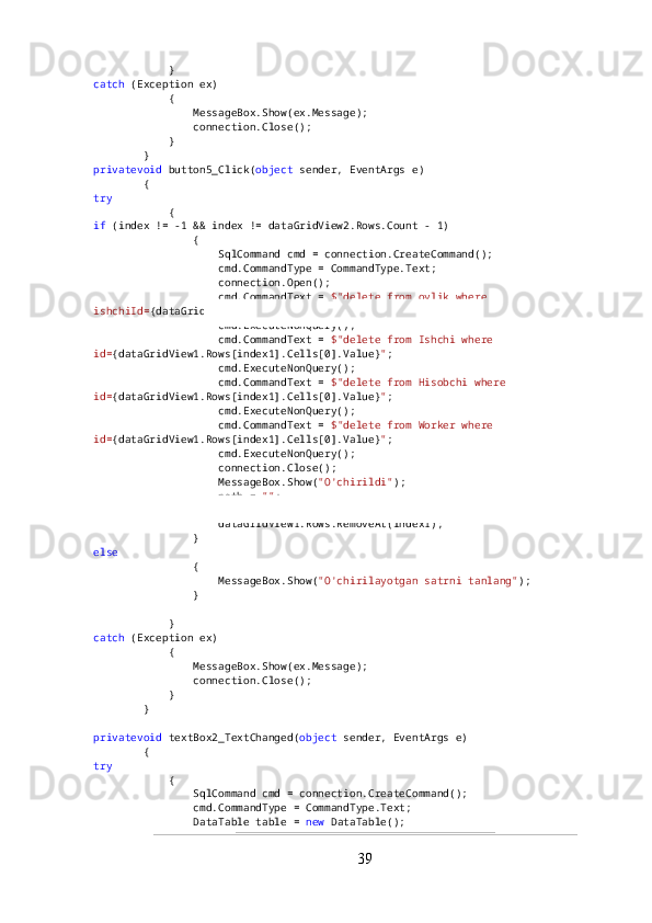             }
catch  (Exception ex)
            {
                MessageBox.Show(ex.Message);
                connection.Close();
            }
        }
privatevoid  button5_Click( object  sender, EventArgs e)
        {
try
            {
if  (index != -1 && index != dataGridView2.Rows.Count - 1)
                {
                    SqlCommand cmd = connection.CreateCommand();
                    cmd.CommandType = CommandType.Text;
                    connection.Open();
                    cmd.CommandText =  $"delete from oylik where 
ishchiId= {dataGridView1.Rows[index1].Cells[0].Value} " ;
                    cmd.ExecuteNonQuery();
                    cmd.CommandText =  $"delete from Ishchi where 
id= {dataGridView1.Rows[index1].Cells[0].Value} " ;
                    cmd.ExecuteNonQuery();
                    cmd.CommandText =  $"delete from Hisobchi where 
id= {dataGridView1.Rows[index1].Cells[0].Value} " ;
                    cmd.ExecuteNonQuery();
                    cmd.CommandText =  $"delete from Worker where 
id= {dataGridView1.Rows[index1].Cells[0].Value} " ;
                    cmd.ExecuteNonQuery();
                    connection.Close();
                    MessageBox.Show( "O'chirildi" );
                    path =  "" ;
                    textBox1.Text =  "" ;
                    dataGridView1.Rows.RemoveAt(index1);
                }
else
                {
                    MessageBox.Show( "O'chirilayotgan satrni tanlang" );
                }
            }
catch  (Exception ex)
            {
                MessageBox.Show(ex.Message);
                connection.Close();
            }
        }
privatevoid  textBox2_TextChanged( object  sender, EventArgs e)
        {
try
            {
                SqlCommand cmd = connection.CreateCommand();
                cmd.CommandType = CommandType.Text;
                DataTable table =  new  DataTable();
39 