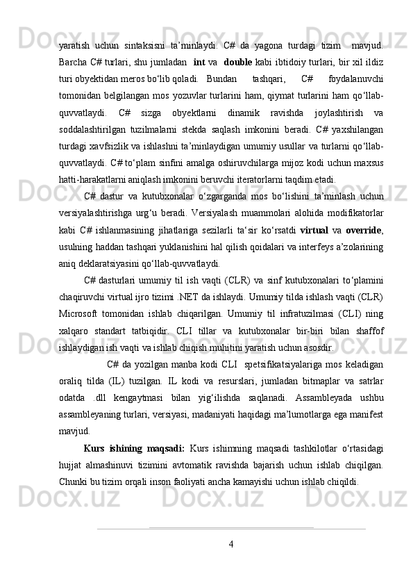 yaratish   uchun   sintaksisni   ta’minlaydi.   C#   da   yagona   turdagi   tizim     mavjud.
Barcha C# turlari, shu jumladan    int   va    double   kabi ibtidoiy turlari, bir xil ildiz
turi obyektidan meros bo ‘ lib qoladi.  Bundan   tashqari,   C#   foydalanuvchi
tomonidan  belgilangan  mos  yozuvlar  turlarini  ham,  qiymat  turlarini  ham  qo ‘ llab-
quvvatlaydi.   C#   sizga   obyektlarni   dinamik   ravishda   joylashtirish   va
soddalashtirilgan   tuzilmalarni   stekda   saqlash   imkonini   beradi.   C#   yaxshilangan
turdagi xavfsizlik va ishlashni ta ’ minlaydigan umumiy usullar va turlarni qo ‘ llab-
quvvatlaydi. C# to ‘ plam sinfini amalga oshiruvchilarga mijoz kodi uchun maxsus
hatti-harakatlarni aniqlash imkonini beruvchi iteratorlarni taqdim etadi.
C#   dastur   va   kutubxonalar   o ‘ zgarganda   mos   bo ‘ lishini   ta’minlash   uchun
versiyalashtirishga   urg ‘ u   beradi.   Versiyalash   muammolari   alohida   modifikatorlar
kabi   C#   ishlanmasining   jihatlariga   sezilarli   ta ‘ sir   ko ‘ rsatdi   virtual   va   override ,
usulning haddan tashqari yuklanishini hal qilish qoidalari va interfeys a’zolarining
aniq deklaratsiyasini qo ‘ llab-quvvatlaydi.
C#   dasturlari   umumiy   til   ish   vaqti   (CLR)   va   sinf   kutubxonalari   to ‘ plamini
chaqiruvchi virtual ijro tizimi .NET da ishlaydi. Umumiy tilda ishlash vaqti (CLR)
Microsoft   tomonidan   ishlab   chiqarilgan.   Umumiy   til   infratuzilmasi   (CLI)   ning
xalqaro   standart   tatbiqidir.   CLI   tillar   va   kutubxonalar   bir-biri   bilan   shaffof
ishlaydigan ish vaqti va ishlab chiqish muhitini yaratish uchun asosdir.
                C#   da   yozilgan   manba   kodi   CLI     spetsifikatsiyalariga   mos   keladigan
oraliq   tilda   (IL)   tuzilgan.   IL   kodi   va   resurslari,   jumladan   bitmaplar   va   satrlar
odatda   .dll   kengaytmasi   bilan   yig ‘ ilishda   saqlanadi.   Assambleyada   ushbu
assambleyaning turlari, versiyasi, madaniyati haqidagi ma’lumotlarga ega manifest
mavjud.
Kurs   ishining   maqsadi:   Kurs   ishimning   maqsadi   tashkilotlar   o‘rtasidagi
hujjat   almashinuvi   tizimini   avtomatik   ravishda   bajarish   uchun   ishlab   chiqilgan.
Chunki bu tizim orqali inson faoliyati ancha kamayishi uchun ishlab chiqildi.
4 