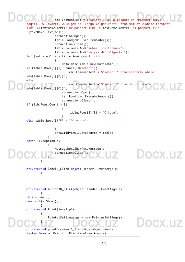                 cmd.CommandText =  $"select w.Id, w.pasport as 'Pasport serya 
raqami', w.lavozim, w.kelgan as 'Ishga kelgan vaqti' from Worker w where (pasport 
like '% {textBox2.Text} ' or pasport like '% {textBox2.Text} %' or pasport like 
' {textBox2.Text} %')" ;
                connection.Open();
                table.Load(cmd.ExecuteReader());
                connection.Close();
                table.Columns.Add( "Mehnat shartnomasi" );
                table.Columns.Add( "Ro'yxatdan o'tganlar" );
for  ( int  i = 0; i < table.Rows.Count; i++)
                {
                    DataTable ish =  new  DataTable();
if  (table.Rows[i][2].Equals( "Hisobchi" ))
                        cmd.CommandText =  $"select * from Hisobchi where 
id= {table.Rows[i][0]} " ;
else
                        cmd.CommandText =  $"select * from Ishchi where 
id= {table.Rows[i][0]} " ;
                    connection.Open();
                    ish.Load(cmd.ExecuteReader());
                    connection.Close();
if  (ish.Rows.Count > 0)
                    {
                        table.Rows[i][5] =  "O'tgan" ;
                    }
else  table.Rows[i][5] =  "O'tmagan" ;
                    table.Rows[i][4] =  " ??????  Open fayl" ;
                }
                dataGridView1.DataSource = table;
            }
catch  (Exception ex)
            {
                MessageBox.Show(ex.Message);
                connection.Close();
            }
        }
privatevoid  label3_Click( object  sender, EventArgs e)
        {
        }
privatevoid  button10_Click( object  sender, EventArgs e)
        {
this .Close();
new  Bosh().Show();
        }
privatevoid  Print(Panel pl)
        {
            PrinterSettings ps =  new  PrinterSettings();
        }
privatevoid  printDocument1_PrintPage( object  sender, 
System.Drawing.Printing.PrintPageEventArgs e)
40 