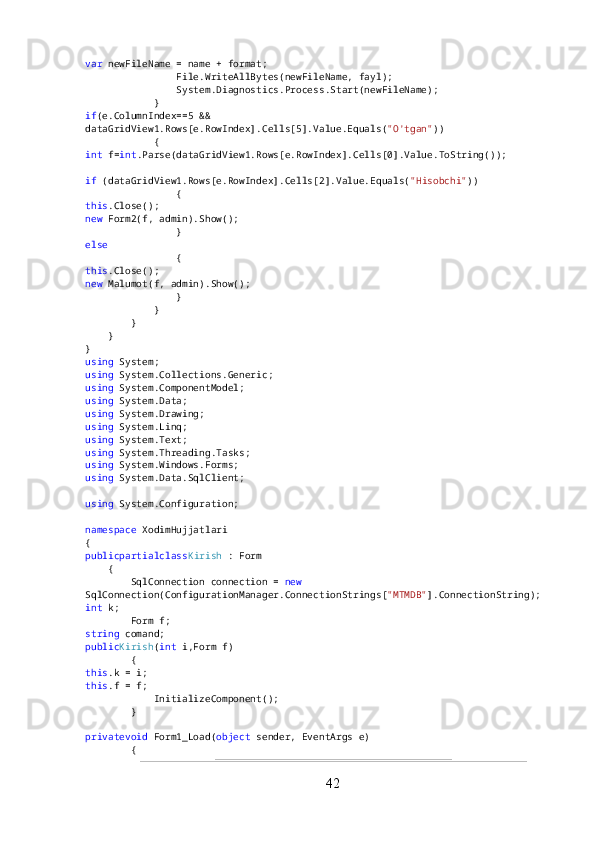 var  newFileName = name + format;
                File.WriteAllBytes(newFileName, fayl);
                System.Diagnostics.Process.Start(newFileName);
            }
if (e.ColumnIndex==5 && 
dataGridView1.Rows[e.RowIndex].Cells[5].Value.Equals( "O'tgan" ))
            {
int  f= int .Parse(dataGridView1.Rows[e.RowIndex].Cells[0].Value.ToString());
if  (dataGridView1.Rows[e.RowIndex].Cells[2].Value.Equals( "Hisobchi" ))
                {
this .Close();
new  Form2(f, admin).Show();
                }
else
                {
this .Close();
new  Malumot(f, admin).Show();
                }
            }
        }
    }
}
using  System;
using  System.Collections.Generic;
using  System.ComponentModel;
using  System.Data;
using  System.Drawing;
using  System.Linq;
using  System.Text;
using  System.Threading.Tasks;
using  System.Windows.Forms;
using  System.Data.SqlClient;
using  System.Configuration;
namespace  XodimHujjatlari
{
publicpartialclass Kirish  : Form
    {
        SqlConnection connection =  new  
SqlConnection(ConfigurationManager.ConnectionStrings[ "MTMDB" ].ConnectionString);
int  k;
        Form f;
string  comand;
public Kirish ( int  i,Form f)
        {
this .k = i;
this .f = f;
            InitializeComponent();
        }
privatevoid  Form1_Load( object  sender, EventArgs e)
        {
42 