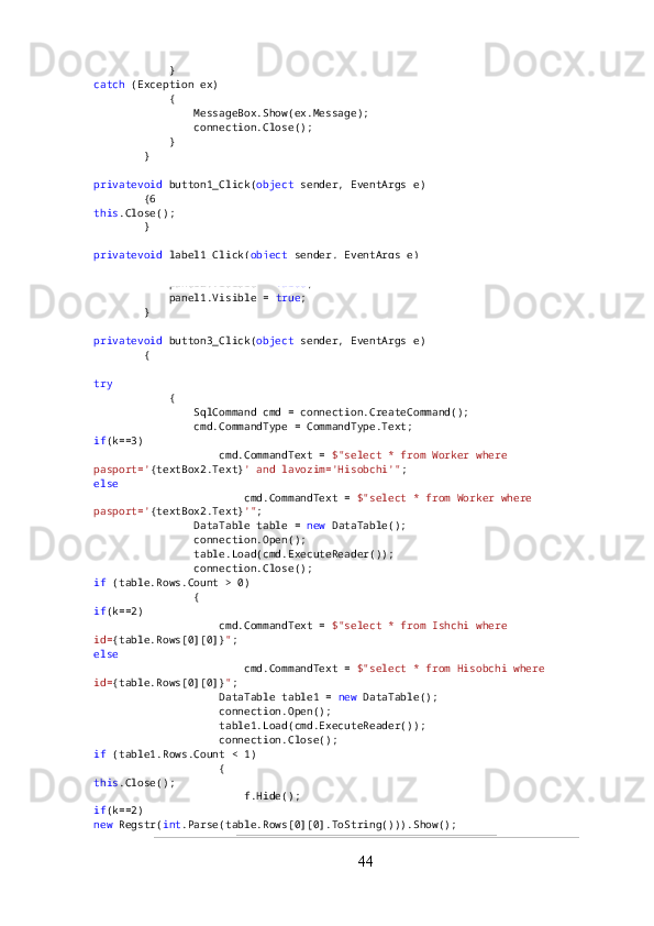             }
catch  (Exception ex)
            {
                MessageBox.Show(ex.Message);
                connection.Close();
            }
        }
privatevoid  button1_Click( object  sender, EventArgs e)
        {6
this .Close();
        }
privatevoid  label1_Click( object  sender, EventArgs e)
        {
            panel2.Visible =  false ;
            panel1.Visible =  true ;
        }
privatevoid  button3_Click( object  sender, EventArgs e)
        {
try
            {
                SqlCommand cmd = connection.CreateCommand();
                cmd.CommandType = CommandType.Text;
if (k==3)
                    cmd.CommandText =  $"select * from Worker where 
pasport=' {textBox2.Text} ' and lavozim='Hisobchi'" ;
else
                        cmd.CommandText =  $"select * from Worker where 
pasport=' {textBox2.Text} '" ;
                DataTable table =  new  DataTable();
                connection.Open();
                table.Load(cmd.ExecuteReader());
                connection.Close();
if  (table.Rows.Count > 0)
                {
if (k==2)
                    cmd.CommandText =  $"select * from Ishchi where 
id= {table.Rows[0][0]} " ;
else
                        cmd.CommandText =  $"select * from Hisobchi where 
id= {table.Rows[0][0]} " ;
                    DataTable table1 =  new  DataTable();
                    connection.Open();
                    table1.Load(cmd.ExecuteReader());
                    connection.Close();
if  (table1.Rows.Count < 1)
                    {
this .Close();
                        f.Hide();
if (k==2)
new  Regstr( int .Parse(table.Rows[0][0].ToString())).Show();
44 