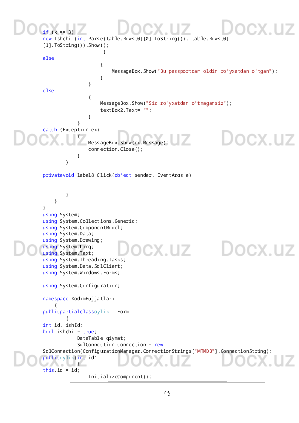 if  (k == 3)
new  Ishchi ( int .Parse(table.Rows[0][0].ToString()), table.Rows[0]
[1].ToString()).Show();
                     }
else
                    {
                        MessageBox.Show( "Bu passportdan oldin ro'yxatdan o'tgan" );
                    }
                }
else
                {
                    MessageBox.Show( "Siz ro'yxatdan o'tmagansiz" );
                    textBox2.Text=  "" ;
                }
            }
catch  (Exception ex)
            {
                MessageBox.Show(ex.Message);
                connection.Close();
            }
        }
privatevoid  label8_Click( object  sender, EventArgs e)
        {
        }
    }
}
using  System;
using  System.Collections.Generic;
using  System.ComponentModel;
using  System.Data;
using  System.Drawing;
using  System.Linq;
using  System.Text;
using  System.Threading.Tasks;
using  System.Data.SqlClient;
using  System.Windows.Forms;
using  System.Configuration;
namespace  XodimHujjatlari
    {
publicpartialclass oylik  : Form
        {
int  id, ishId;
bool  ishchi =  true ;
            DataTable qiymat;
            SqlConnection connection =  new  
SqlConnection(ConfigurationManager.ConnectionStrings[ "MTMDB" ].ConnectionString);
public oylik ( int  id)
            {
this .id = id;
                InitializeComponent();
45 