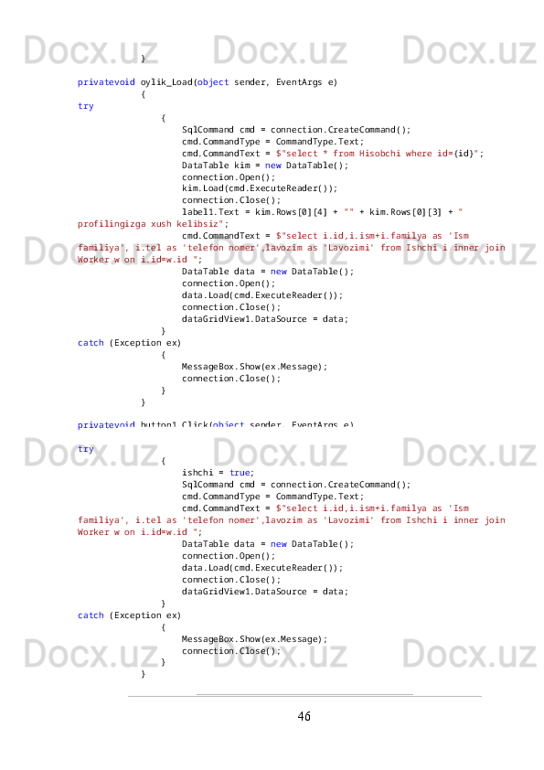             }
privatevoid  oylik_Load( object  sender, EventArgs e)
            {
try
                {
                    SqlCommand cmd = connection.CreateCommand();
                    cmd.CommandType = CommandType.Text;
                    cmd.CommandText =  $"select * from Hisobchi where id= {id} " ;
                    DataTable kim =  new  DataTable();
                    connection.Open();
                    kim.Load(cmd.ExecuteReader());
                    connection.Close();
                    label1.Text = kim.Rows[0][4] +  ""  + kim.Rows[0][3] +  " 
profilingizga xush kelibsiz" ;
                    cmd.CommandText =  $"select i.id,i.ism+i.familya as 'Ism 
familiya', i.tel as 'telefon nomer',lavozim as 'Lavozimi' from Ishchi i inner join
Worker w on i.id=w.id " ;
                    DataTable data =  new  DataTable();
                    connection.Open();
                    data.Load(cmd.ExecuteReader());
                    connection.Close();
                    dataGridView1.DataSource = data;
                }
catch  (Exception ex)
                {
                    MessageBox.Show(ex.Message);
                    connection.Close();
                }
            }
privatevoid  button1_Click( object  sender, EventArgs e)
            {
try
                {
                    ishchi =  true ;
                    SqlCommand cmd = connection.CreateCommand();
                    cmd.CommandType = CommandType.Text;
                    cmd.CommandText =  $"select i.id,i.ism+i.familya as 'Ism 
familiya', i.tel as 'telefon nomer',lavozim as 'Lavozimi' from Ishchi i inner join
Worker w on i.id=w.id " ;
                    DataTable data =  new  DataTable();
                    connection.Open();
                    data.Load(cmd.ExecuteReader());
                    connection.Close();
                    dataGridView1.DataSource = data;
                }
catch  (Exception ex)
                {
                    MessageBox.Show(ex.Message);
                    connection.Close();
                }
            }
46 