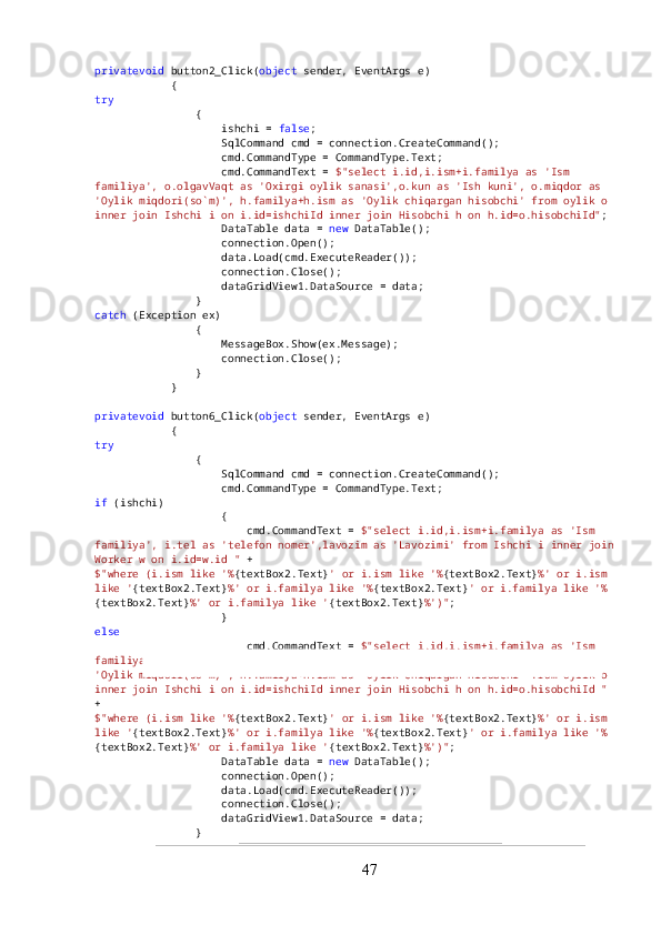 privatevoid  button2_Click( object  sender, EventArgs e)
            {
try
                {
                    ishchi =  false ;
                    SqlCommand cmd = connection.CreateCommand();
                    cmd.CommandType = CommandType.Text;
                    cmd.CommandText =  $"select i.id,i.ism+i.familya as 'Ism 
familiya', o.olgavVaqt as 'Oxirgi oylik sanasi',o.kun as 'Ish kuni', o.miqdor as 
'Oylik miqdori(so`m)', h.familya+h.ism as 'Oylik chiqargan hisobchi' from oylik o 
inner join Ishchi i on i.id=ishchiId inner join Hisobchi h on h.id=o.hisobchiId" ;
                    DataTable data =  new  DataTable();
                    connection.Open();
                    data.Load(cmd.ExecuteReader());
                    connection.Close();
                    dataGridView1.DataSource = data;
                }
catch  (Exception ex)
                {
                    MessageBox.Show(ex.Message);
                    connection.Close();
                }
            }
privatevoid  button6_Click( object  sender, EventArgs e)
            {
try
                {
                    SqlCommand cmd = connection.CreateCommand();
                    cmd.CommandType = CommandType.Text;
if  (ishchi)
                    {
                        cmd.CommandText =  $"select i.id,i.ism+i.familya as 'Ism 
familiya', i.tel as 'telefon nomer',lavozim as 'Lavozimi' from Ishchi i inner join
Worker w on i.id=w.id "  +
$"where (i.ism like '% {textBox2.Text} ' or i.ism like '% {textBox2.Text} %' or i.ism 
like ' {textBox2.Text} %' or i.familya like '% {textBox2.Text} ' or i.familya like '%
{textBox2.Text} %' or i.familya like ' {textBox2.Text} %')" ;
                    }
else
                        cmd.CommandText =  $"select i.id,i.ism+i.familya as 'Ism 
familiya', o.olgavVaqt as 'Oxirgi oylik sanasi',o.kun as 'Ish kuni', o.miqdor as 
'Oylik miqdori(so`m)', h.familya+h.ism as 'Oylik chiqargan hisobchi' from oylik o 
inner join Ishchi i on i.id=ishchiId inner join Hisobchi h on h.id=o.hisobchiId "  
+
$"where (i.ism like '% {textBox2.Text} ' or i.ism like '% {textBox2.Text} %' or i.ism 
like ' {textBox2.Text} %' or i.familya like '% {textBox2.Text} ' or i.familya like '%
{textBox2.Text} %' or i.familya like ' {textBox2.Text} %')" ;
                    DataTable data =  new  DataTable();
                    connection.Open();
                    data.Load(cmd.ExecuteReader());
                    connection.Close();
                    dataGridView1.DataSource = data;
                }
47 