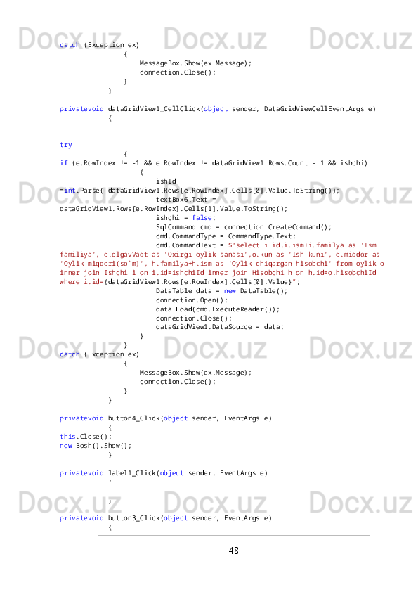 catch  (Exception ex)
                {
                    MessageBox.Show(ex.Message);
                    connection.Close();
                }
            }
privatevoid  dataGridView1_CellClick( object  sender, DataGridViewCellEventArgs e)
            {
try
                {
if  (e.RowIndex != -1 && e.RowIndex != dataGridView1.Rows.Count - 1 && ishchi)
                    {
                        ishId 
= int .Parse( dataGridView1.Rows[e.RowIndex].Cells[0].Value.ToString());
                        textBox6.Text = 
dataGridView1.Rows[e.RowIndex].Cells[1].Value.ToString();
                        ishchi =  false ;
                        SqlCommand cmd = connection.CreateCommand();
                        cmd.CommandType = CommandType.Text;
                        cmd.CommandText =  $"select i.id,i.ism+i.familya as 'Ism 
familiya', o.olgavVaqt as 'Oxirgi oylik sanasi',o.kun as 'Ish kuni', o.miqdor as 
'Oylik miqdori(so`m)', h.familya+h.ism as 'Oylik chiqargan hisobchi' from oylik o 
inner join Ishchi i on i.id=ishchiId inner join Hisobchi h on h.id=o.hisobchiId 
where i.id= {dataGridView1.Rows[e.RowIndex].Cells[0].Value} " ;
                        DataTable data =  new  DataTable();
                        connection.Open();
                        data.Load(cmd.ExecuteReader());
                        connection.Close();
                        dataGridView1.DataSource = data;
                    }
                }
catch  (Exception ex)
                {
                    MessageBox.Show(ex.Message);
                    connection.Close();
                }
            }
privatevoid  button4_Click( object  sender, EventArgs e)
            {
this .Close();
new  Bosh().Show();
            }
privatevoid  label1_Click( object  sender, EventArgs e)
            {
            }
privatevoid  button3_Click( object  sender, EventArgs e)
            {
48 