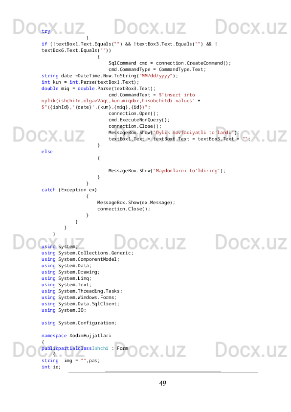 try
                {
if  (!textBox1.Text.Equals( "" ) && !textBox3.Text.Equals( "" ) && !
textBox6.Text.Equals( "" ))
                    {
                        SqlCommand cmd = connection.CreateCommand();
                        cmd.CommandType = CommandType.Text;
string  date =DateTime.Now.ToString( "MM/dd/yyyy" );
int  kun =  int .Parse(textBox1.Text);
double  miq =  double .Parse(textBox3.Text);
                        cmd.CommandText =  $"insert into 
oylik(ishchiId,olgavVaqt,kun,miqdor,hisobchiId) values"  +
$"( {ishId} ,' {date} ', {kun} , {miq} , {id} )" ;
                        connection.Open();
                        cmd.ExecuteNonQuery();
                        connection.Close();
                        MessageBox.Show( "Oylik mavfaqiyatli to'landi" );
                        textBox1.Text = textBox6.Text = textBox3.Text =  "" ;
                    }
else
                    {
                        MessageBox.Show( "Maydonlarni to'ldiring" );
                    }
                }
catch  (Exception ex)
                {
                    MessageBox.Show(ex.Message);
                    connection.Close();
                }
            }
        }
    }
using  System;
using  System.Collections.Generic;
using  System.ComponentModel;
using  System.Data;
using  System.Drawing;
using  System.Linq;
using  System.Text;
using  System.Threading.Tasks;
using  System.Windows.Forms;
using  System.Data.SqlClient;
using  System.IO;
using  System.Configuration;
namespace  XodimHujjatlari
{
publicpartialclass Ishchi  : Form
    {
string   img =  "" ,pas;
int  id;
49 