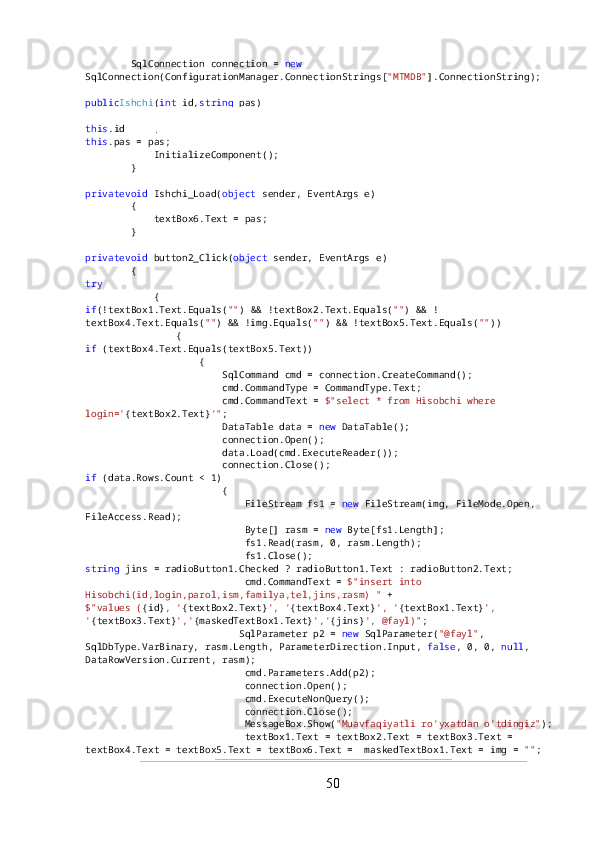         SqlConnection connection =  new  
SqlConnection(ConfigurationManager.ConnectionStrings[ "MTMDB" ].ConnectionString);
public Ishchi ( int  id, string  pas)
        {
this .id = id;
this .pas = pas;
            InitializeComponent();
        }
privatevoid  Ishchi_Load( object  sender, EventArgs e)
        {
            textBox6.Text = pas;
        }
privatevoid  button2_Click( object  sender, EventArgs e)
        {
try
            {
if (!textBox1.Text.Equals( "" ) && !textBox2.Text.Equals( "" ) && !
textBox4.Text.Equals( "" ) && !img.Equals( "" ) && !textBox5.Text.Equals( "" ))
                {
if  (textBox4.Text.Equals(textBox5.Text))
                    {
                        SqlCommand cmd = connection.CreateCommand();
                        cmd.CommandType = CommandType.Text;
                        cmd.CommandText =  $"select * from Hisobchi where 
login=' {textBox2.Text} '" ;
                        DataTable data =  new  DataTable();
                        connection.Open();
                        data.Load(cmd.ExecuteReader());
                        connection.Close();
if  (data.Rows.Count < 1)
                        {
                            FileStream fs1 =  new  FileStream(img, FileMode.Open, 
FileAccess.Read);
                            Byte[] rasm =  new  Byte[fs1.Length];
                            fs1.Read(rasm, 0, rasm.Length);
                            fs1.Close();
string  jins = radioButton1.Checked ? radioButton1.Text : radioButton2.Text;
                            cmd.CommandText =  $"insert into 
Hisobchi(id,login,parol,ism,familya,tel,jins,rasm) "  +
$"values ( {id} , ' {textBox2.Text} ', ' {textBox4.Text} ', ' {textBox1.Text} ', 
' {textBox3.Text} ',' {maskedTextBox1.Text} ',' {jins} ', @fayl)" ;
                           SqlParameter p2 =  new  SqlParameter( "@fayl" , 
SqlDbType.VarBinary, rasm.Length, ParameterDirection.Input,  false , 0, 0,  null , 
DataRowVersion.Current, rasm);
                            cmd.Parameters.Add(p2);
                            connection.Open();
                            cmd.ExecuteNonQuery();
                            connection.Close();
                            MessageBox.Show( "Muavfaqiyatli ro'yxatdan o'tdingiz" );
                            textBox1.Text = textBox2.Text = textBox3.Text = 
textBox4.Text = textBox5.Text = textBox6.Text =  maskedTextBox1.Text = img =  "" ;
50 