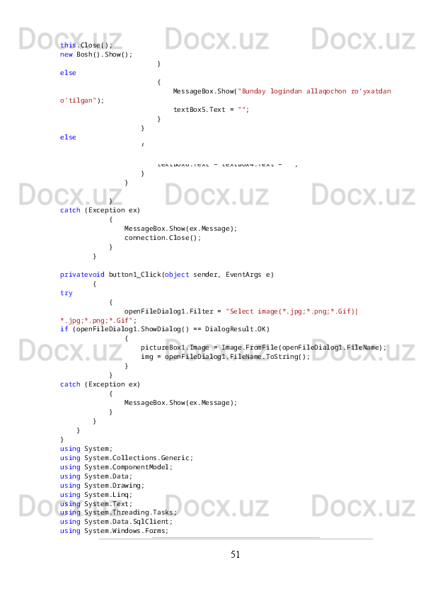 this .Close();
new  Bosh().Show();
                        }
else
                        {
                            MessageBox.Show( "Bunday logindan allaqochon ro'yxatdan
o'tilgan" );
                            textBox5.Text =  "" ;
                        }
                    }
else
                    {
                        MessageBox.Show( "Parollar mos kelmayabdi" );
                        textBox6.Text = textBox4.Text =  "" ;
                    }
                }
            }
catch  (Exception ex)
            {
                MessageBox.Show(ex.Message);
                connection.Close();
            }
        }
privatevoid  button1_Click( object  sender, EventArgs e)
        {
try
            {
                openFileDialog1.Filter =  "Select image(*.jpg;*.png;*.Gif)|
*.jpg;*.png;*.Gif" ;
if  (openFileDialog1.ShowDialog() == DialogResult.OK)
                {
                    pictureBox1.Image = Image.FromFile(openFileDialog1.FileName);
                    img = openFileDialog1.FileName.ToString();
                }
            }
catch  (Exception ex)
            {
                MessageBox.Show(ex.Message);
            }
        }
    }
}
using  System;
using  System.Collections.Generic;
using  System.ComponentModel;
using  System.Data;
using  System.Drawing;
using  System.Linq;
using  System.Text;
using  System.Threading.Tasks;
using  System.Data.SqlClient;
using  System.Windows.Forms;
51 