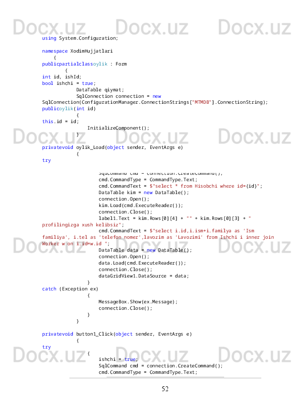 using  System.Configuration;
namespace  XodimHujjatlari
    {
publicpartialclass oylik  : Form
        {
int  id, ishId;
bool  ishchi =  true ;
            DataTable qiymat;
            SqlConnection connection =  new  
SqlConnection(ConfigurationManager.ConnectionStrings[ "MTMDB" ].ConnectionString);
public oylik ( int  id)
            {
this .id = id;
                InitializeComponent();
            }
privatevoid  oylik_Load( object  sender, EventArgs e)
            {
try
                {
                    SqlCommand cmd = connection.CreateCommand();
                    cmd.CommandType = CommandType.Text;
                    cmd.CommandText =  $"select * from Hisobchi where id= {id} " ;
                    DataTable kim =  new  DataTable();
                    connection.Open();
                    kim.Load(cmd.ExecuteReader());
                    connection.Close();
                    label1.Text = kim.Rows[0][4] +  ""  + kim.Rows[0][3] +  " 
profilingizga xush kelibsiz" ;
                    cmd.CommandText =  $"select i.id,i.ism+i.familya as 'Ism 
familiya', i.tel as 'telefon nomer',lavozim as 'Lavozimi' from Ishchi i inner join
Worker w on i.id=w.id " ;
                    DataTable data =  new  DataTable();
                    connection.Open();
                    data.Load(cmd.ExecuteReader());
                    connection.Close();
                    dataGridView1.DataSource = data;
                }
catch  (Exception ex)
                {
                    MessageBox.Show(ex.Message);
                    connection.Close();
                }
            }
privatevoid  button1_Click( object  sender, EventArgs e)
            {
try
                {
                    ishchi =  true ;
                    SqlCommand cmd = connection.CreateCommand();
                    cmd.CommandType = CommandType.Text;
52 