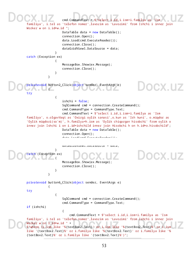                     cmd.CommandText =  $"select i.id,i.ism+i.familya as 'Ism 
familiya', i.tel as 'telefon nomer',lavozim as 'Lavozimi' from Ishchi i inner join
Worker w on i.id=w.id " ;
                    DataTable data =  new  DataTable();
                    connection.Open();
                    data.Load(cmd.ExecuteReader());
                    connection.Close();
                    dataGridView1.DataSource = data;
                }
catch  (Exception ex)
                {
                    MessageBox.Show(ex.Message);
                    connection.Close();
                }
            }
privatevoid  button2_Click( object  sender, EventArgs e)
            {
try
                {
                    ishchi =  false ;
                    SqlCommand cmd = connection.CreateCommand();
                    cmd.CommandType = CommandType.Text;
                    cmd.CommandText =  $"select i.id,i.ism+i.familya as 'Ism 
familiya', o.olgavVaqt as 'Oxirgi oylik sanasi',o.kun as 'Ish kuni', o.miqdor as 
'Oylik miqdori(so`m)', h.familya+h.ism as 'Oylik chiqargan hisobchi' from oylik o 
inner join Ishchi i on i.id=ishchiId inner join Hisobchi h on h.id=o.hisobchiId" ;
                    DataTable data =  new  DataTable();
                    connection.Open();
                    data.Load(cmd.ExecuteReader());
                    connection.Close();
                    dataGridView1.DataSource = data;
                }
catch  (Exception ex)
                {
                    MessageBox.Show(ex.Message);
                    connection.Close();
                }
            }
privatevoid  button6_Click( object  sender, EventArgs e)
            {
try
                {
                    SqlCommand cmd = connection.CreateCommand();
                    cmd.CommandType = CommandType.Text;
if  (ishchi)
                    {
                        cmd.CommandText =  $"select i.id,i.ism+i.familya as 'Ism 
familiya', i.tel as 'telefon nomer',lavozim as 'Lavozimi' from Ishchi i inner join
Worker w on i.id=w.id "  +
$"where (i.ism like '% {textBox2.Text} ' or i.ism like '% {textBox2.Text} %' or i.ism 
like ' {textBox2.Text} %' or i.familya like '% {textBox2.Text} ' or i.familya like '%
{textBox2.Text} %' or i.familya like ' {textBox2.Text} %')" ;
53 