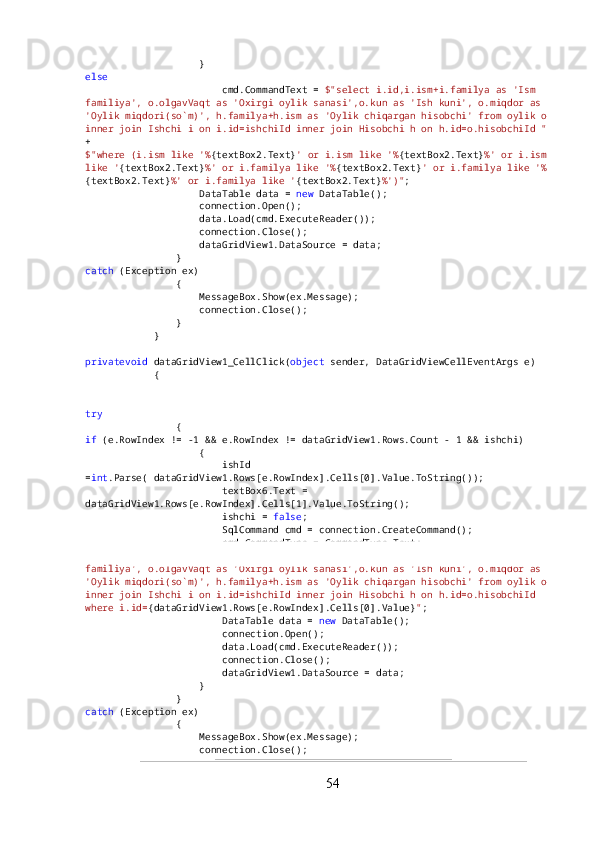                     }
else
                        cmd.CommandText =  $"select i.id,i.ism+i.familya as 'Ism 
familiya', o.olgavVaqt as 'Oxirgi oylik sanasi',o.kun as 'Ish kuni', o.miqdor as 
'Oylik miqdori(so`m)', h.familya+h.ism as 'Oylik chiqargan hisobchi' from oylik o 
inner join Ishchi i on i.id=ishchiId inner join Hisobchi h on h.id=o.hisobchiId "  
+
$"where (i.ism like '% {textBox2.Text} ' or i.ism like '% {textBox2.Text} %' or i.ism 
like ' {textBox2.Text} %' or i.familya like '% {textBox2.Text} ' or i.familya like '%
{textBox2.Text} %' or i.familya like ' {textBox2.Text} %')" ;
                    DataTable data =  new  DataTable();
                    connection.Open();
                    data.Load(cmd.ExecuteReader());
                    connection.Close();
                    dataGridView1.DataSource = data;
                }
catch  (Exception ex)
                {
                    MessageBox.Show(ex.Message);
                    connection.Close();
                }
            }
privatevoid  dataGridView1_CellClick( object  sender, DataGridViewCellEventArgs e)
            {
try
                {
if  (e.RowIndex != -1 && e.RowIndex != dataGridView1.Rows.Count - 1 && ishchi)
                    {
                        ishId 
= int .Parse( dataGridView1.Rows[e.RowIndex].Cells[0].Value.ToString());
                        textBox6.Text = 
dataGridView1.Rows[e.RowIndex].Cells[1].Value.ToString();
                        ishchi =  false ;
                        SqlCommand cmd = connection.CreateCommand();
                        cmd.CommandType = CommandType.Text;
                        cmd.CommandText =  $"select i.id,i.ism+i.familya as 'Ism 
familiya', o.olgavVaqt as 'Oxirgi oylik sanasi',o.kun as 'Ish kuni', o.miqdor as 
'Oylik miqdori(so`m)', h.familya+h.ism as 'Oylik chiqargan hisobchi' from oylik o 
inner join Ishchi i on i.id=ishchiId inner join Hisobchi h on h.id=o.hisobchiId 
where i.id= {dataGridView1.Rows[e.RowIndex].Cells[0].Value} " ;
                        DataTable data =  new  DataTable();
                        connection.Open();
                        data.Load(cmd.ExecuteReader());
                        connection.Close();
                        dataGridView1.DataSource = data;
                    }
                }
catch  (Exception ex)
                {
                    MessageBox.Show(ex.Message);
                    connection.Close();
54 