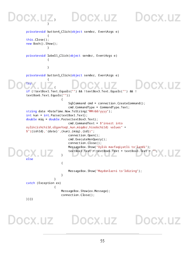                 }
            }
privatevoid  button4_Click( object  sender, EventArgs e)
            {
this .Close();
new  Bosh().Show();
            }
privatevoid  label1_Click( object  sender, EventArgs e)
            {
            }
privatevoid  button3_Click( object  sender, EventArgs e)
            {
try
                {
if  (!textBox1.Text.Equals( "" ) && !textBox3.Text.Equals( "" ) && !
textBox6.Text.Equals( "" ))
                    {
                        SqlCommand cmd = connection.CreateCommand();
                        cmd.CommandType = CommandType.Text;
string  date =DateTime.Now.ToString( "MM/dd/yyyy" );
int  kun =  int .Parse(textBox1.Text);
double  miq =  double .Parse(textBox3.Text);
                        cmd.CommandText =  $"insert into 
oylik(ishchiId,olgavVaqt,kun,miqdor,hisobchiId) values"  +
$"( {ishId} ,' {date} ', {kun} , {miq} , {id} )" ;
                        connection.Open();
                        cmd.ExecuteNonQuery();
                        connection.Close();
                        MessageBox.Show( "Oylik mavfaqiyatli to'landi" );
                        textBox1.Text = textBox6.Text = textBox3.Text =  "" ;
                    }
else
                    {
                        MessageBox.Show( "Maydonlarni to'ldiring" );
                    }
                }
catch  (Exception ex)
                {
                    MessageBox.Show(ex.Message);
                    connection.Close();
} }}}
55 
