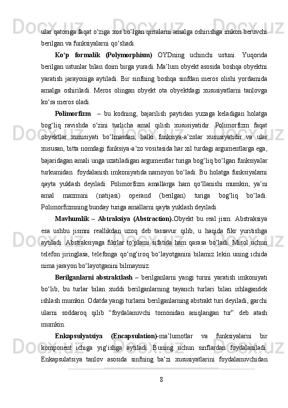 ular qatoriga faqat o‘ziga xos bo‘lgan qirralarni amalga oshirishga imkon beruvchi
berilgan va funksiyalarni qo‘shadi.  
Ko‘p   formalik   (Polymorphism)   OYDning   uchinchi   ustuni.   Yuqorida
berilgan ustunlar bilan doim birga yuradi. Ma’lum obyekt asosida boshqa obyektni
yaratish   jarayoniga   aytiladi.   Bir   sinfning   boshqa   sinfdan   meros   olishi   yordamida
amalga   oshiriladi.   Meros   olingan   obyekt   ota   obyektdagi   xususiyatlarni   tanlovga
ko‘ra meros oladi. 
Polimorfizm     –   bu   kodning,   bajarilish   paytidan   yuzaga   keladigan   holatga
bog‘liq   ravishda   o‘zini   turlicha   amal   qilish   xususiyatidir.   Polimorfizm   faqat
obyektlar   xususiyati   bo‘lmasdan,   balki   funksiya-a’zolar   xususiyatidir   va   ular
xususan, bitta nomdagi funksiya-a’zo vositasida har xil turdagi argumentlarga ega,
bajaridagan amali unga uzatiladigan argumentlar turiga bog‘liq bo‘lgan funksiyalar
turkumidan   foydalanish imkoniyatida namoyon bo‘ladi. Bu holatga funksiyalarni
qayta   yuklash   deyiladi.   Polimorfizm   amallarga   ham   qo‘llanishi   mumkin,   ya’ni
amal   mazmuni   (natijasi)   operand   (berilgan)   turiga   bog‘liq   bo‘ladi.
Polimorfizmning bunday turiga amallarni qayta yuklash deyiladi.
Mavhumlik   –   Abtraksiya   (Abstraction). Obyekt   bu   real   jism.   Abstraksiya
esa   ushbu   jismni   reallikdan   uzoq   deb   tassavur   qilib,   u   haqida   fikr   yuritishga
aytiladi.   Abstraksiyaga   fikrlar   to‘plami   sifatida   ham   qarasa   bo‘ladi.   Misol   uchun
telefon   jiringlasa,   telefonga   qo‘ng‘iroq   bo‘layotganini   bilamiz   lekin   uning   ichida
nima jarayon bo‘layotganini bilmaymiz.
Berilganlarni   abstraktlash   –   berilganlarni   yangi   turini   yaratish   imkoniyati
bo‘lib,   bu   turlar   bilan   xuddi   berilganlarning   tayanch   turlari   bilan   ishlagandek
ishlash mumkin. Odatda yangi turlarni berilganlarning abstrakt turi deyiladi, garchi
ularni   soddaroq   qilib   “foydalanuvchi   tomonidan   aniqlangan   tur”   deb   atash
mumkin.
Enkapsulyatsiya   (Encapsulation)- ma’lumotlar   va   funksiyalarni   bir
komponent   ichiga   yig‘ishga   aytiladi.   Buning   uchun   sinflardan   foydalaniladi.
Enkapsulatsiya   tanlov   asosida   sinfning   ba’zi   xususiyatlarini   foydalanuvchidan
8 