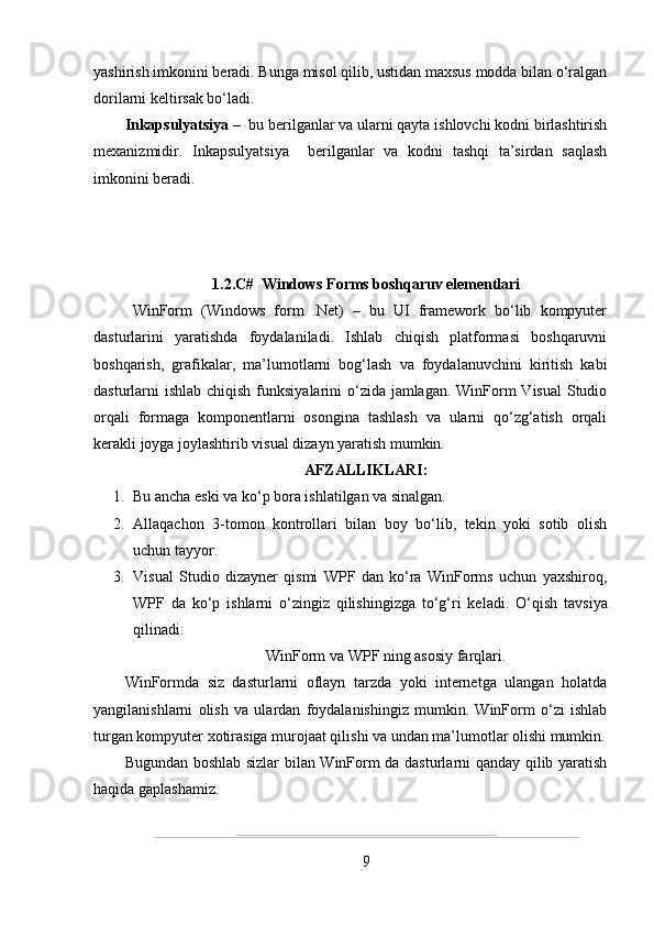 yashirish imkonini beradi. Bunga misol qilib, ustidan maxsus modda bilan o‘ralgan
dorilarni keltirsak bo‘ladi.
Inkapsulyatsiya –   bu berilganlar va ularni qayta ishlovchi kodni birlashtirish
mexanizmidir.   Inkapsulyatsiya     berilganlar   va   kodni   tashqi   ta’sirdan   saqlash
imkonini beradi.
1.2.C#  Windows Forms boshqaruv elementlari
WinForm   (Windows   form   .Net)   –   bu   UI   framework   bo‘lib   kompyuter
dasturlarini   yaratishda   foydalaniladi.   Ishlab   chiqish   platformasi   boshqaruvni
boshqarish,   grafikalar,   ma’lumotlarni   bog‘lash   va   foydalanuvchini   kiritish   kabi
dasturlarni ishlab chiqish funksiyalarini o‘zida jamlagan. WinForm Visual  Studio
orqali   formaga   komponentlarni   osongina   tashlash   va   ularni   qo‘zg‘atish   orqali
kerakli joyga joylashtirib visual dizayn yaratish mumkin.
AFZALLIKLARI:
1. Bu ancha eski va ko‘p bora ishlatilgan va sinalgan.
2. Allaqachon   3-tomon   kontrollari   bilan   boy   bo‘lib,   tekin   yoki   sotib   olish
uchun tayyor.
3. Visual   Studio   dizayner   qismi   WPF   dan   ko‘ra   WinForms   uchun   yaxshiroq,
WPF   da   ko‘p   ishlarni   o‘zingiz   qilishingizga   to‘g‘ri   keladi.   O‘qish   tavsiya
qilinadi: 
WinForm va WPF ning asosiy farqlari.
WinFormda   siz   dasturlarni   oflayn   tarzda   yoki   internetga   ulangan   holatda
yangilanishlarni   olish   va   ulardan   foydalanishingiz   mumkin.   WinForm   o‘zi   ishlab
turgan kompyuter xotirasiga murojaat qilishi va undan ma’lumotlar olishi mumkin.
Bugundan boshlab sizlar bilan WinForm da dasturlarni qanday qilib yaratish
haqida gaplashamiz.
9 