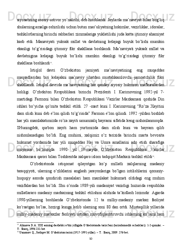 siyosatining asosiy ustivor yo’nalishi, deb hisoblandi. Joylarda ma’naviyat bilan bog’liq
shularning amalga oshirilishi uchun butun mas’uliyatning hokimlar, vazirliklar, idoralar,
tashkilotlarning birinchi rahbarlari zimmalariga yuklatilishi juda katta ijtimoiy ahamiyat
kasb   etdi.   Manaviyati   yuksak   millat   va   davlatning   kelajagi   buyuk   bo’lishi   mumkin
ekanligi   to’g’risidagi   ijtimoiy   fikr   shakllana   boshlandi.   Ma’naviyati   yuksak   millat   va
davlatnigina   kelajagi   buyuk   bo’lishi   mumkin   ekanligi   to’g’risidagi   ijtimoiy   fikr
shakllana boshlandi 15
. 
Istiqlol   davri   O’zbekiston   jamiyati   ma’naviyatining   eng   muqaddas
maqsadlaridan   biri   kelajakni   ma’naviy   jihatdan   mustahkamlovchi   jamoatchilik   fikri
shakllandi. Istiqlol davrida ma’naviyatning har qanday siyosiy hukmron mafkuralardan
holiligi.   O’zbekiton   Respublikasi   birinchi   Prezidenti   I.   Karimovning   1992-yil   7-
martidagi   Farmoni   bilan   O’zbekiston   Respublikasi   Vazirlar   Maxkamasi   qoshida   Din
ishlari   bo’yicha   qo’mita   tashkil   etildi.   27   -mart   kuni   I.   Karimovning   “Ro’za   Xayitini
dam olish kuni deb e’lon qilish to’g’risida” Farmon e’lon qilindi. 1992 -yildan boshlab
har yili mamlakatimizda ro’za xayiti umumxalq bayrami sifatida keng nishonlanmoqda.
SHuningdek,   qurbon   xayiti   ham   yurtimizda   dam   olish   kuni   va   bayram   qilib
nishonlanadigan   bo’ldi.   Eng   muhimi,   xalqimiz   o’z   tarixida   birinchi   marta   bevosita
hukumat   yordamida   har   yili   muqaddas   Haj   va   Umra   amallarini   ado   etish   sharafiga
muyassar   bo’lmoqda.   1990-   yil   19-mayda   O’zbekiston   Respublikasi   Vazirlar
Maxkamasi qarori bilan Toshkentda xalqaro islom tadqiqot Markazi tashkil etildi 16
.
O’zbekistonda   istiqomat   qilayotgan   ko’p   millatli   xalqlarning   madaniy
taraqqiyoti,   ularning   o’zliklarini   anglash   jarayonlariga   bo’lgan   intilishlarini   qonuniy-
huquqiy   asosda   qondirish   masalalari   ham   mamlakat   hukumati   oldidagi   eng   muhim
vazifalardan  biri  bo’ldi.  Shu o’rinda  1989-yili   madaniyat   vazirligi   huzurida  respublika
millatlararo   madaniy   markazning   tashkil   etilishini   alohida   ta’kidlash   lozimdir.   Agarda
1990-yillarning   boshlarida   O’zbekistonda   12   ta   milliy-madaniy   markaz   faoliyat
ko’rsatgan bo’lsa, hozirgi kunga kelib ularning soni  80 dan ortdi. Mustaqillik yillarida
milliy-madaniy markazlar faoliyati ustidan muvofiqlashtiruvchi ishlarning ko’lami ham
15
  Alimova D.A. XXI asrning dastlabki o‘ttiz yilligida O‘zbekistonda tarix fani (tarixshunoslik ocherklari). 1-2-qismlar. –
T.: Sharq, 1996.231-bet
16
 Usmonov Q., Sodiqov M. O‘zbekiston tarixi (1917-1991-yillar). – T.: Sharq, 2009. 276-bet.
10