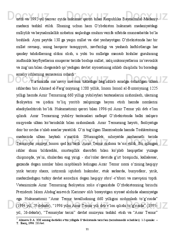ortdi  va 1992-yil yanvar oyida hukumat qarori  bilan Respublika  Baynalmilal  Madaniy
markazi   tashkil   etildi.   Shuning   uchun   ham   O’zbekiston   hukumati   madaniyatdagi
milliylik va baynalmilallik nisbatini saqlashga muhim vazifa sifatida munosabatda bo’la
boshladi.   Ayni   paytda   130   ga   yaqin   millat   va   elat   yashayotgan   O’zbekistonda   har   bir
millat   ravnaqi,   uning   barqaror   taraqqiyoti,   xavfsizligi   va   yashash   kafolotlariga   har
qanday   tahdidlarning   oldini   olish,   u   yoki   bu   millatga   mansub   kishilar   guruhining
xudbinlik kayfiyatlarini muqarrar tarzda boshqa millat, xalq imkoniyatlarini zo’ravonlik
va zug’um bilan chegaralab qo’yadigan davlat siyosatining ishlab chiqilishi bu boradagi
amaliy ishlarning samarasini oshirdi 17
.
  Yurtimizda   ma’naviy   merosni   tiklashga   bag’ishlab   amalga   oshirilgan   ulkan
ishlardan  biri  Ahmad   al-Farg’oniyning  1200  yillik,  Imom  Ismoil  al-Buxoriyning  1225
yilligi hamda Amir Temurning 660 yilligi yubileylari tantanalarini nishonlash, ularning
faoliyatini   va   ijodini   to’liq   yoritib   xalqimizga   bayon   etish   hamda   nomlarini
abadiylashtirish  bo’ldi.  Hukumatimiz  qarori  bilan  1996-yil   Amir  Temur  yili   deb  e’lon
qilindi.   Amir   Temurning   yubiley   tantanalari   nafaqat   O’zbekistonda   balki   xalqaro
miqyosda   ulkan   ko’tarinkilik   bilan   nishonlandi.   Amir   Temurning   hayoti,   faoliyatiga
doir bir necha o’nlab asarlar yaratildi. O’zi tug’ilgan Shaxrisabzda hamda Toshkentning
markazida   ulkan   haykali   o’rnatildi.   SHuningdek,   nihoyatda   xashamatli   tarzda
Temuriylar   muzeyi   binosi   qad   ko’tardi.   Amir   Temur   nishoni   ta’sis   etildi.   Bu   qilingan
ishlar   shuni   bildiradiki,   mustaqillik   sharofati   bilan   ko’plab   haqiqatlar   yuzaga
chiqmoqda,   ya’ni,   shulardan   eng   yirigi   -   sho’rolar   davrida   g’irt   bosqinchi,   kallakesar,
gazanda   degan   nomlar   bilan   niqoblanib   kelingan   Amir   Temur   nomi   o’zining   haqiqiy
yirik   tarixiy   shaxs,   intizomli   iqtidorli   hukmdor,   etuk   sarkarda,   bunyodkor,   yirik,
markazlashgan  turkiy  davlat   asoschisi   degan  haqiqiy obro’-e’tibori  va  mavqeini   topdi.
Vatanimizda   Amir   Temurning   faoliyatini   xolis   o’rganishda   O’zbekistonning   birinchi
Prezidenti Islom Abdug’anievich Karimov olib borayotgan siyosat  alohida ahamiyatga
ega.   Hukumatimiz   “Amir   Temur   tavalludining   660   yilligini   nishonlash   to’g’risida”
(1994 yil, 29-dekabr), “1996 yilni Amir Temur yili deb e’lon qilishi to’g’risida” (1995-
yil,   26-dekabr),   “Temuriylar   tarixi”   davlat   muzeyini   tashkil   etish   va   “Amir   Temur”
17
  Alimova D.A. XXI asrning dastlabki o‘ttiz yilligida O‘zbekistonda tarix fani (tarixshunoslik ocherklari). 1-2-qismlar. –
T.: Sharq, 1996. 231-bet
11